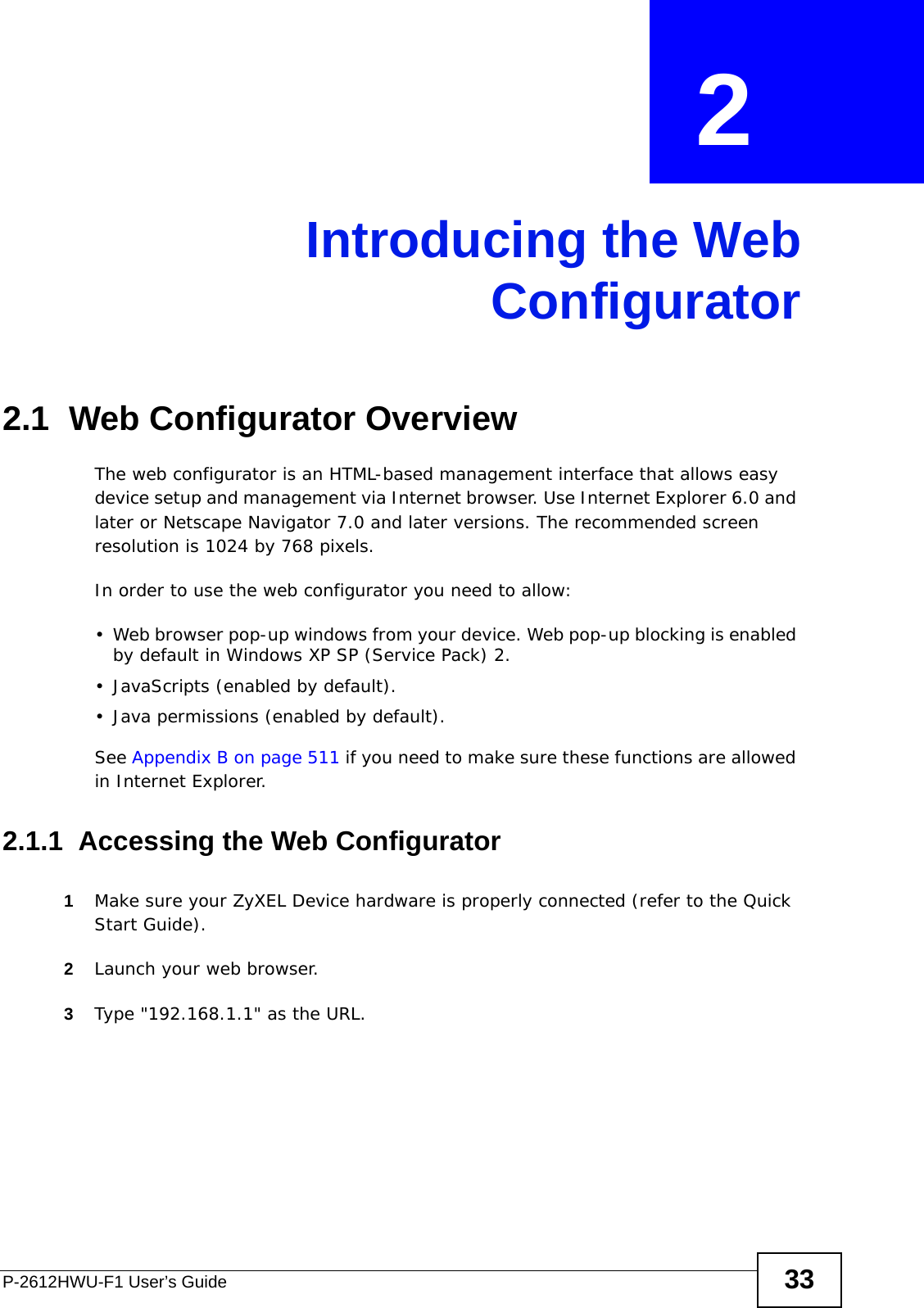 P-2612HWU-F1 User’s Guide 33CHAPTER  2 Introducing the WebConfigurator2.1  Web Configurator OverviewThe web configurator is an HTML-based management interface that allows easy device setup and management via Internet browser. Use Internet Explorer 6.0 and later or Netscape Navigator 7.0 and later versions. The recommended screen resolution is 1024 by 768 pixels.In order to use the web configurator you need to allow:• Web browser pop-up windows from your device. Web pop-up blocking is enabled by default in Windows XP SP (Service Pack) 2.• JavaScripts (enabled by default).• Java permissions (enabled by default).See Appendix B on page 511 if you need to make sure these functions are allowed in Internet Explorer.2.1.1  Accessing the Web Configurator1Make sure your ZyXEL Device hardware is properly connected (refer to the Quick Start Guide).2Launch your web browser.3Type &quot;192.168.1.1&quot; as the URL.