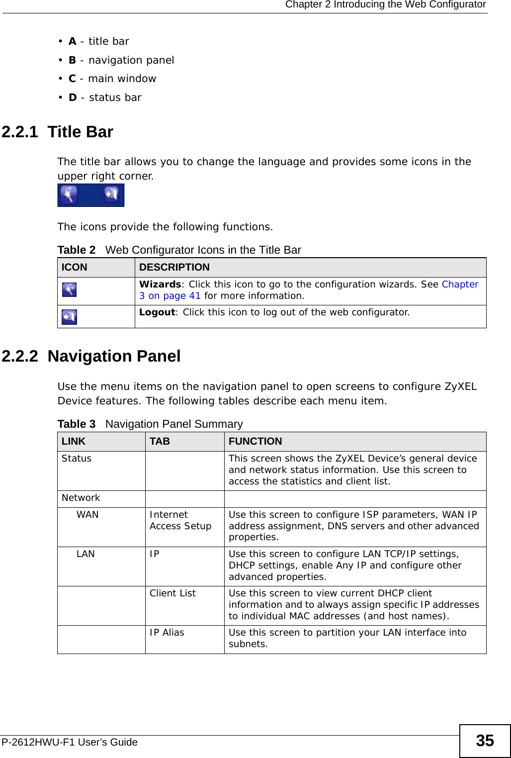  Chapter 2 Introducing the Web ConfiguratorP-2612HWU-F1 User’s Guide 35•A - title bar•B - navigation panel•C - main window•D - status bar2.2.1  Title BarThe title bar allows you to change the language and provides some icons in the upper right corner.The icons provide the following functions.2.2.2  Navigation PanelUse the menu items on the navigation panel to open screens to configure ZyXEL Device features. The following tables describe each menu item.Table 2   Web Configurator Icons in the Title BarICON  DESCRIPTIONWizards: Click this icon to go to the configuration wizards. See Chapter 3 on page 41 for more information.Logout: Click this icon to log out of the web configurator.Table 3   Navigation Panel SummaryLINK TAB FUNCTIONStatus This screen shows the ZyXEL Device’s general device and network status information. Use this screen to access the statistics and client list.NetworkWAN Internet Access Setup Use this screen to configure ISP parameters, WAN IP address assignment, DNS servers and other advanced properties.LAN IP Use this screen to configure LAN TCP/IP settings, DHCP settings, enable Any IP and configure other advanced properties.Client List Use this screen to view current DHCP client information and to always assign specific IP addresses to individual MAC addresses (and host names).IP Alias Use this screen to partition your LAN interface into subnets.