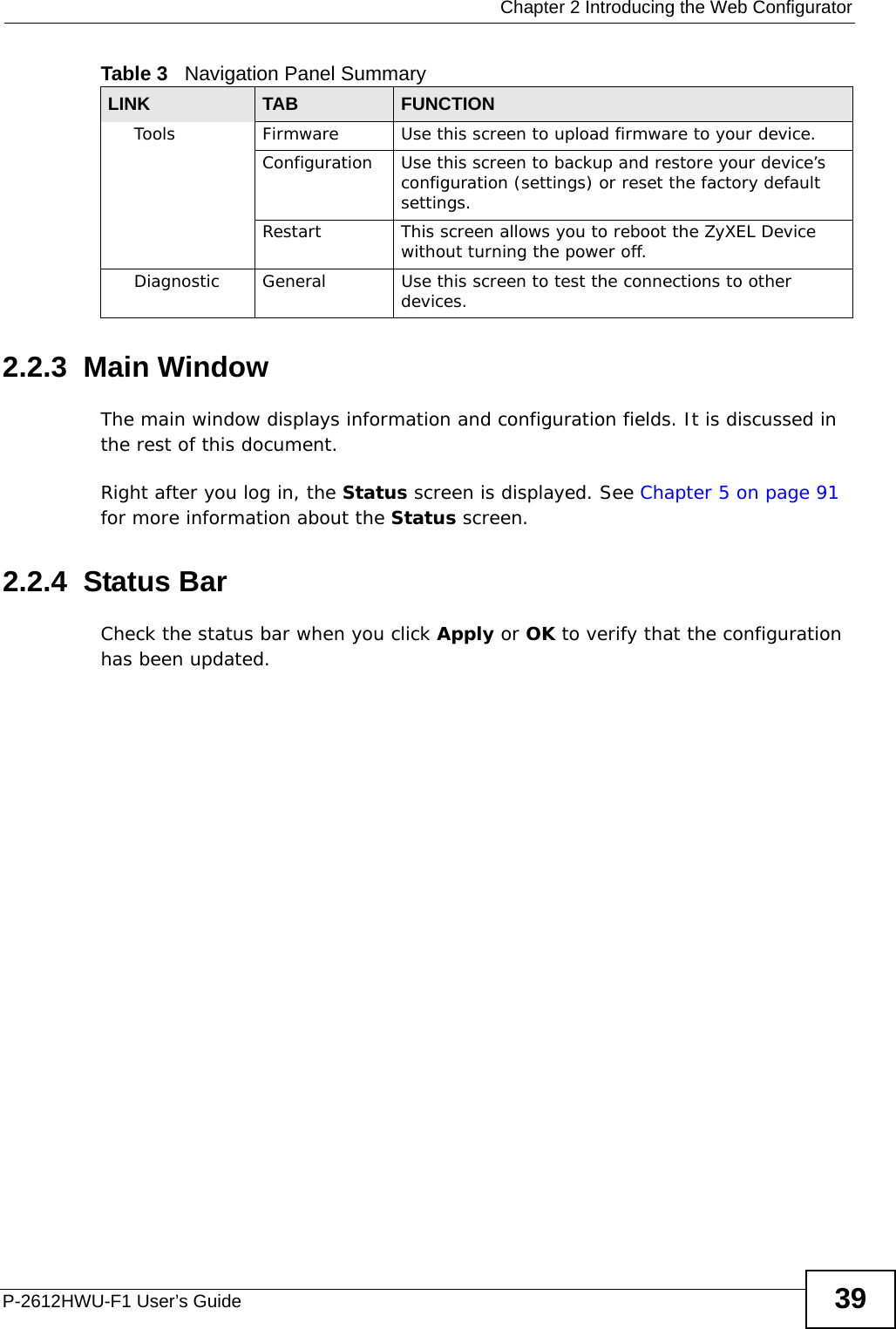  Chapter 2 Introducing the Web ConfiguratorP-2612HWU-F1 User’s Guide 392.2.3  Main WindowThe main window displays information and configuration fields. It is discussed in the rest of this document.Right after you log in, the Status screen is displayed. See Chapter 5 on page 91 for more information about the Status screen.2.2.4  Status BarCheck the status bar when you click Apply or OK to verify that the configuration has been updated.Tools Firmware Use this screen to upload firmware to your device.Configuration Use this screen to backup and restore your device’s configuration (settings) or reset the factory default settings.Restart This screen allows you to reboot the ZyXEL Device without turning the power off.Diagnostic General Use this screen to test the connections to other devices.Table 3   Navigation Panel SummaryLINK TAB FUNCTION