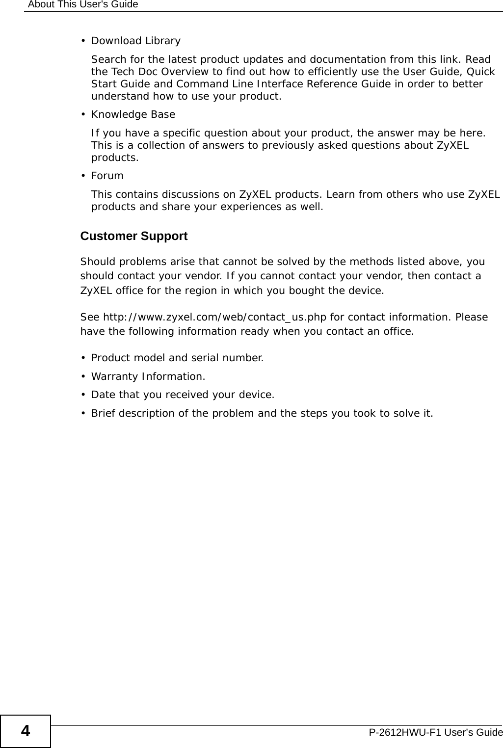 About This User&apos;s GuideP-2612HWU-F1 User’s Guide4• Download LibrarySearch for the latest product updates and documentation from this link. Read the Tech Doc Overview to find out how to efficiently use the User Guide, Quick Start Guide and Command Line Interface Reference Guide in order to better understand how to use your product. • Knowledge BaseIf you have a specific question about your product, the answer may be here. This is a collection of answers to previously asked questions about ZyXEL products. •ForumThis contains discussions on ZyXEL products. Learn from others who use ZyXEL products and share your experiences as well.Customer SupportShould problems arise that cannot be solved by the methods listed above, you should contact your vendor. If you cannot contact your vendor, then contact a ZyXEL office for the region in which you bought the device. See http://www.zyxel.com/web/contact_us.php for contact information. Please have the following information ready when you contact an office.• Product model and serial number.•Warranty Information.• Date that you received your device.• Brief description of the problem and the steps you took to solve it.