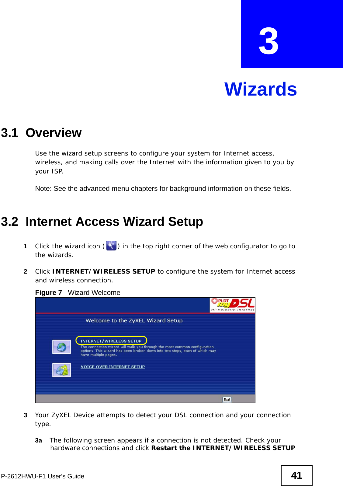 P-2612HWU-F1 User’s Guide 41CHAPTER  3 Wizards3.1  OverviewUse the wizard setup screens to configure your system for Internet access, wireless, and making calls over the Internet with the information given to you by your ISP. Note: See the advanced menu chapters for background information on these fields.3.2  Internet Access Wizard Setup1Click the wizard icon ( ) in the top right corner of the web configurator to go to the wizards. 2Click INTERNET/WIRELESS SETUP to configure the system for Internet access and wireless connection.Figure 7   Wizard Welcome3Your ZyXEL Device attempts to detect your DSL connection and your connection type. 3a The following screen appears if a connection is not detected. Check your  hardware connections and click Restart the INTERNET/WIRELESS SETUP 