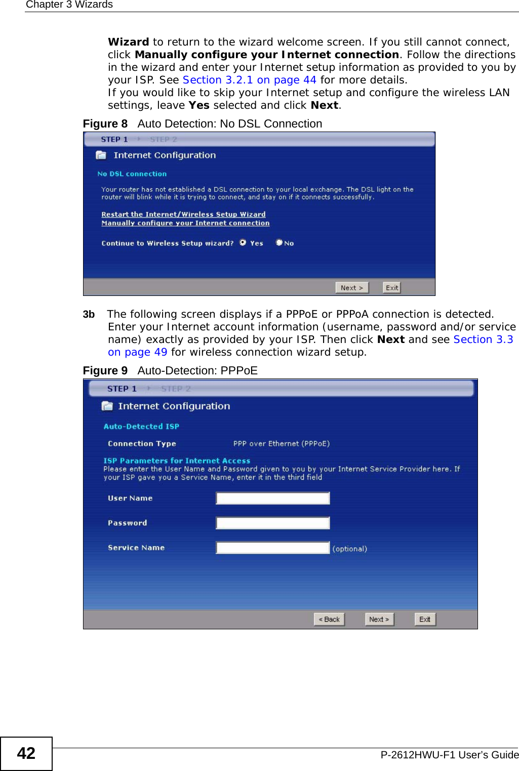 Chapter 3 WizardsP-2612HWU-F1 User’s Guide42Wizard to return to the wizard welcome screen. If you still cannot connect, click Manually configure your Internet connection. Follow the directions in the wizard and enter your Internet setup information as provided to you by your ISP. See Section 3.2.1 on page 44 for more details.If you would like to skip your Internet setup and configure the wireless LAN settings, leave Yes selected and click Next.Figure 8   Auto Detection: No DSL Connection3b The following screen displays if a PPPoE or PPPoA connection is detected. Enter your Internet account information (username, password and/or service name) exactly as provided by your ISP. Then click Next and see Section 3.3 on page 49 for wireless connection wizard setup.Figure 9   Auto-Detection: PPPoE