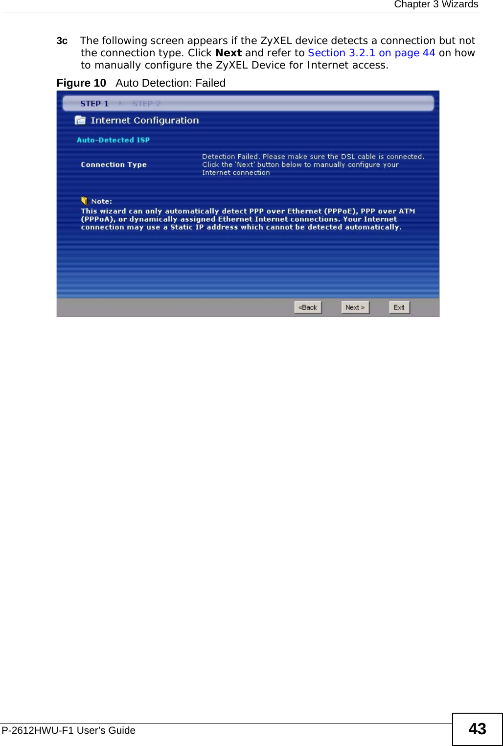  Chapter 3 WizardsP-2612HWU-F1 User’s Guide 433c The following screen appears if the ZyXEL device detects a connection but not the connection type. Click Next and refer to Section 3.2.1 on page 44 on how to manually configure the ZyXEL Device for Internet access. Figure 10   Auto Detection: Failed