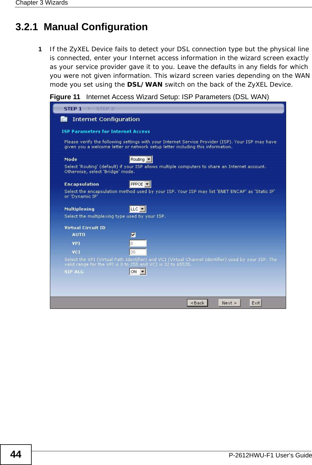 Chapter 3 WizardsP-2612HWU-F1 User’s Guide443.2.1  Manual Configuration1If the ZyXEL Device fails to detect your DSL connection type but the physical line is connected, enter your Internet access information in the wizard screen exactly as your service provider gave it to you. Leave the defaults in any fields for which you were not given information. This wizard screen varies depending on the WAN mode you set using the DSL/WAN switch on the back of the ZyXEL Device.Figure 11   Internet Access Wizard Setup: ISP Parameters (DSL WAN)