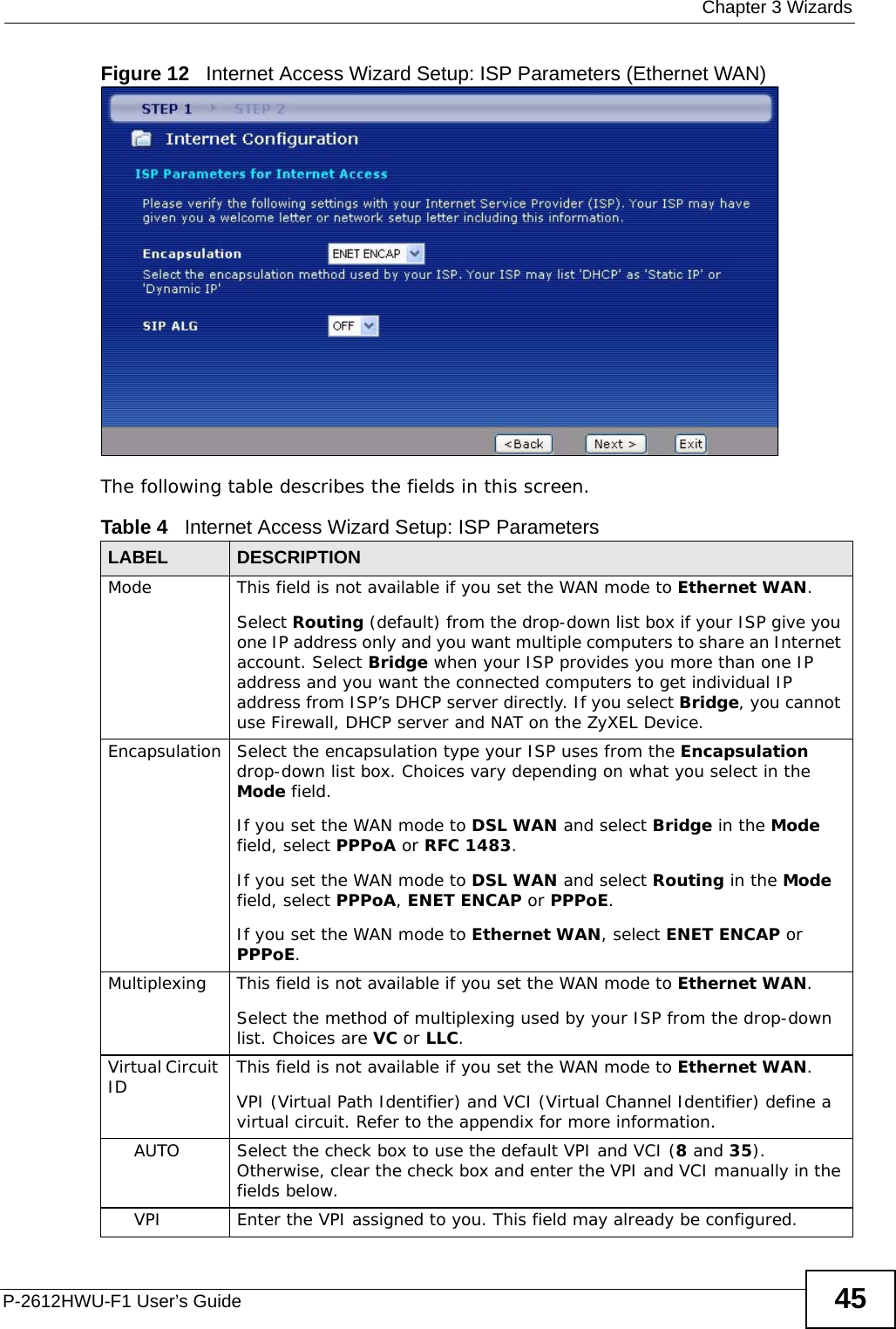  Chapter 3 WizardsP-2612HWU-F1 User’s Guide 45Figure 12   Internet Access Wizard Setup: ISP Parameters (Ethernet WAN)The following table describes the fields in this screen.Table 4   Internet Access Wizard Setup: ISP ParametersLABEL DESCRIPTIONMode This field is not available if you set the WAN mode to Ethernet WAN.Select Routing (default) from the drop-down list box if your ISP give you one IP address only and you want multiple computers to share an Internet account. Select Bridge when your ISP provides you more than one IP address and you want the connected computers to get individual IP address from ISP’s DHCP server directly. If you select Bridge, you cannot use Firewall, DHCP server and NAT on the ZyXEL Device.Encapsulation Select the encapsulation type your ISP uses from the Encapsulation drop-down list box. Choices vary depending on what you select in the Mode field.  If you set the WAN mode to DSL WAN and select Bridge in the Mode field, select PPPoA or RFC 1483. If you set the WAN mode to DSL WAN and select Routing in the Mode field, select PPPoA, ENET ENCAP or PPPoE. If you set the WAN mode to Ethernet WAN, select ENET ENCAP or PPPoE.Multiplexing This field is not available if you set the WAN mode to Ethernet WAN.Select the method of multiplexing used by your ISP from the drop-down list. Choices are VC or LLC.Virtual Circuit ID This field is not available if you set the WAN mode to Ethernet WAN.VPI (Virtual Path Identifier) and VCI (Virtual Channel Identifier) define a virtual circuit. Refer to the appendix for more information.AUTO Select the check box to use the default VPI and VCI (8 and 35). Otherwise, clear the check box and enter the VPI and VCI manually in the fields below.VPI Enter the VPI assigned to you. This field may already be configured.