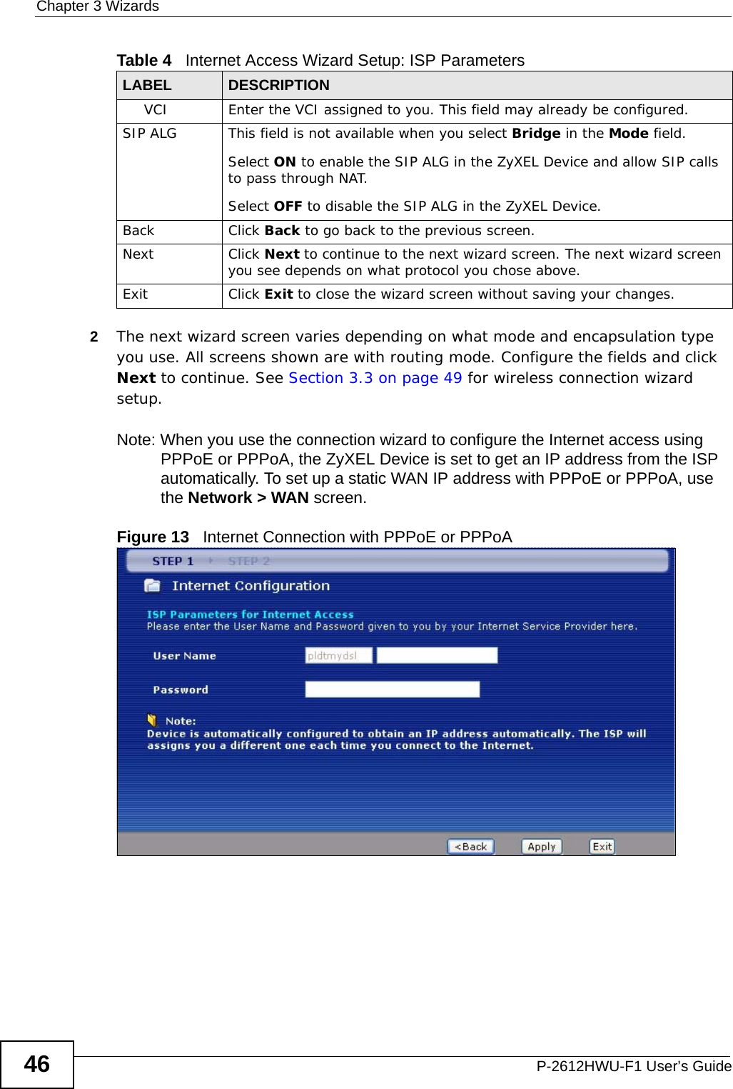 Chapter 3 WizardsP-2612HWU-F1 User’s Guide462The next wizard screen varies depending on what mode and encapsulation type you use. All screens shown are with routing mode. Configure the fields and click Next to continue. See Section 3.3 on page 49 for wireless connection wizard setup. Note: When you use the connection wizard to configure the Internet access using PPPoE or PPPoA, the ZyXEL Device is set to get an IP address from the ISP automatically. To set up a static WAN IP address with PPPoE or PPPoA, use the Network &gt; WAN screen. Figure 13   Internet Connection with PPPoE or PPPoA VCI Enter the VCI assigned to you. This field may already be configured.SIP ALG This field is not available when you select Bridge in the Mode field.Select ON to enable the SIP ALG in the ZyXEL Device and allow SIP calls to pass through NAT. Select OFF to disable the SIP ALG in the ZyXEL Device.Back Click Back to go back to the previous screen.Next Click Next to continue to the next wizard screen. The next wizard screen you see depends on what protocol you chose above. Exit Click Exit to close the wizard screen without saving your changes.Table 4   Internet Access Wizard Setup: ISP ParametersLABEL DESCRIPTION