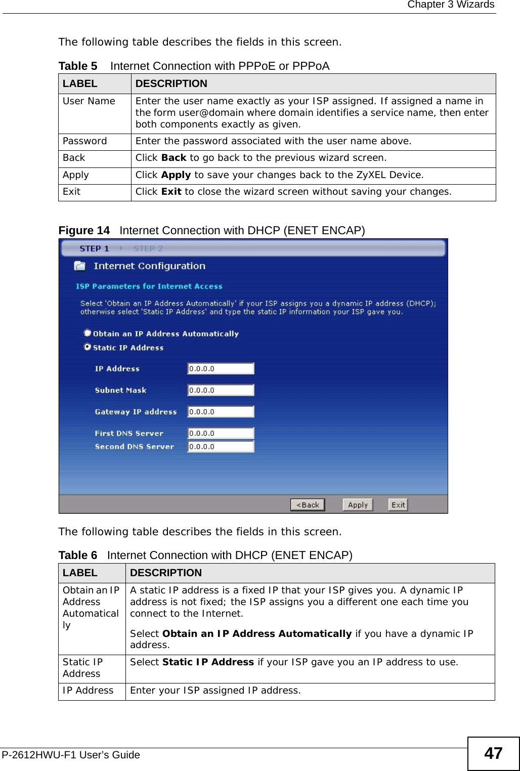  Chapter 3 WizardsP-2612HWU-F1 User’s Guide 47The following table describes the fields in this screen.Figure 14   Internet Connection with DHCP (ENET ENCAP) The following table describes the fields in this screen.Table 5    Internet Connection with PPPoE or PPPoALABEL DESCRIPTIONUser Name Enter the user name exactly as your ISP assigned. If assigned a name in the form user@domain where domain identifies a service name, then enter both components exactly as given.Password Enter the password associated with the user name above.Back Click Back to go back to the previous wizard screen.Apply Click Apply to save your changes back to the ZyXEL Device.Exit Click Exit to close the wizard screen without saving your changes.Table 6   Internet Connection with DHCP (ENET ENCAP)LABEL DESCRIPTIONObtain an IP Address AutomaticallyA static IP address is a fixed IP that your ISP gives you. A dynamic IP address is not fixed; the ISP assigns you a different one each time you connect to the Internet.Select Obtain an IP Address Automatically if you have a dynamic IP address.Static IP Address Select Static IP Address if your ISP gave you an IP address to use.IP Address Enter your ISP assigned IP address.