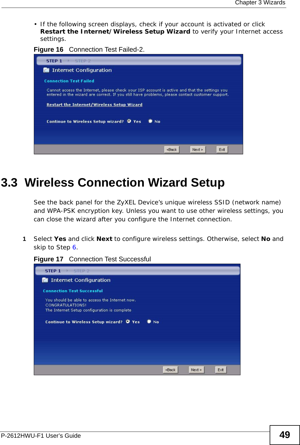  Chapter 3 WizardsP-2612HWU-F1 User’s Guide 49• If the following screen displays, check if your account is activated or click Restart the Internet/Wireless Setup Wizard to verify your Internet access settings. Figure 16   Connection Test Failed-2.3.3  Wireless Connection Wizard SetupSee the back panel for the ZyXEL Device’s unique wireless SSID (network name) and WPA-PSK encryption key. Unless you want to use other wireless settings, you can close the wizard after you configure the Internet connection.1Select Yes and click Next to configure wireless settings. Otherwise, select No and skip to Step 6.Figure 17   Connection Test Successful