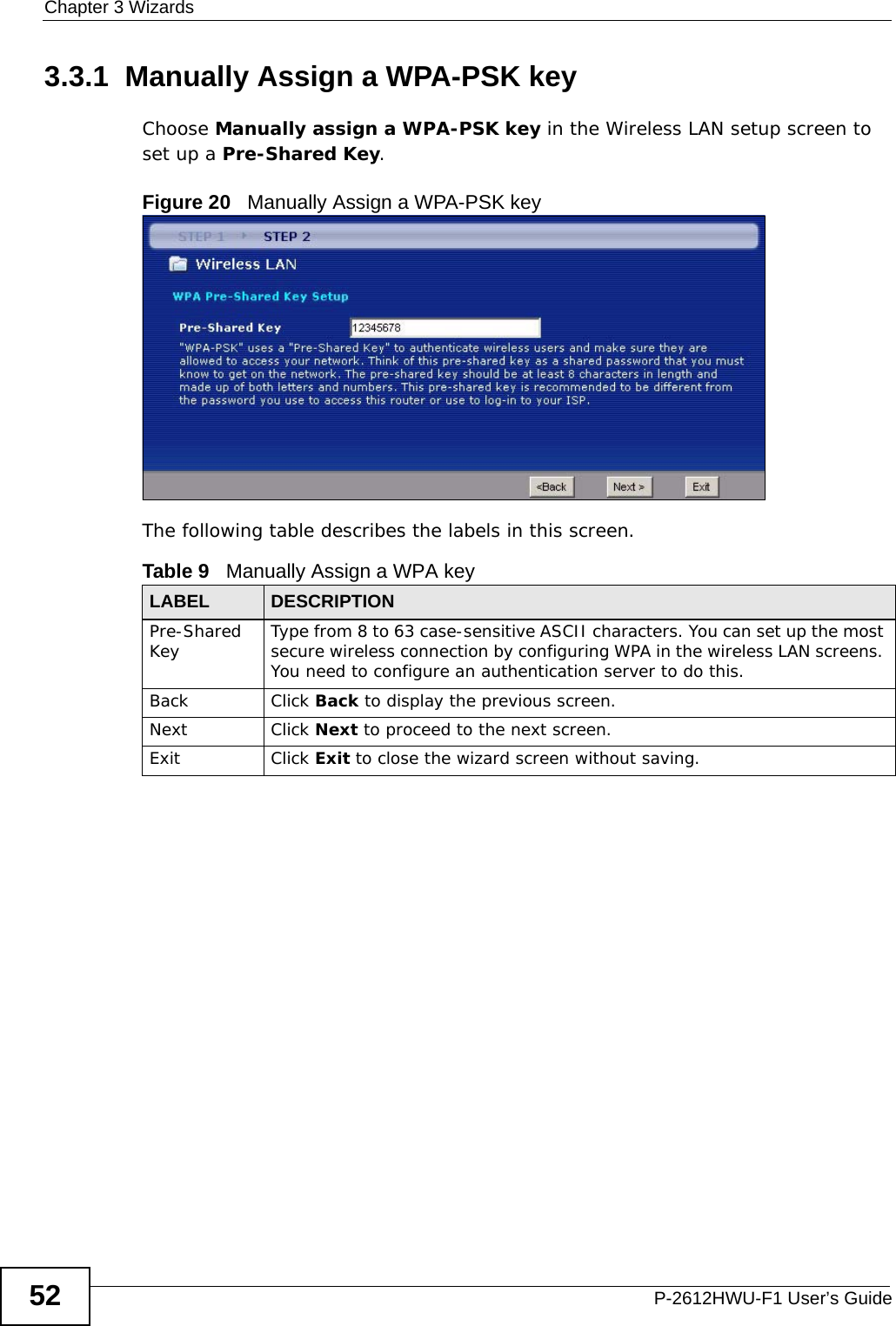 Chapter 3 WizardsP-2612HWU-F1 User’s Guide523.3.1  Manually Assign a WPA-PSK keyChoose Manually assign a WPA-PSK key in the Wireless LAN setup screen to set up a Pre-Shared Key.Figure 20   Manually Assign a WPA-PSK keyThe following table describes the labels in this screen. Table 9   Manually Assign a WPA keyLABEL DESCRIPTIONPre-Shared Key Type from 8 to 63 case-sensitive ASCII characters. You can set up the most secure wireless connection by configuring WPA in the wireless LAN screens. You need to configure an authentication server to do this.Back Click Back to display the previous screen.Next Click Next to proceed to the next screen. Exit Click Exit to close the wizard screen without saving.