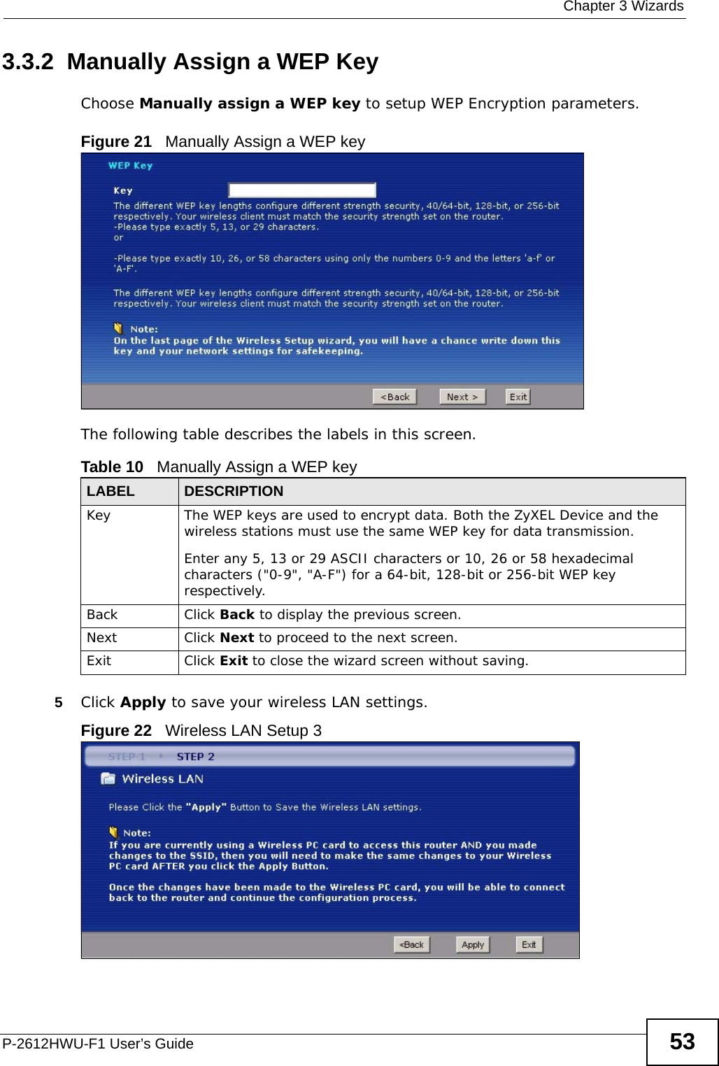  Chapter 3 WizardsP-2612HWU-F1 User’s Guide 533.3.2  Manually Assign a WEP KeyChoose Manually assign a WEP key to setup WEP Encryption parameters.Figure 21   Manually Assign a WEP keyThe following table describes the labels in this screen.5Click Apply to save your wireless LAN settings.Figure 22   Wireless LAN Setup 3Table 10   Manually Assign a WEP keyLABEL DESCRIPTIONKey  The WEP keys are used to encrypt data. Both the ZyXEL Device and the wireless stations must use the same WEP key for data transmission.Enter any 5, 13 or 29 ASCII characters or 10, 26 or 58 hexadecimal characters (&quot;0-9&quot;, &quot;A-F&quot;) for a 64-bit, 128-bit or 256-bit WEP key respectively.Back Click Back to display the previous screen.Next Click Next to proceed to the next screen. Exit Click Exit to close the wizard screen without saving.