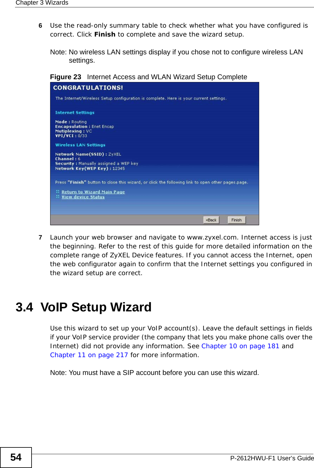 Chapter 3 WizardsP-2612HWU-F1 User’s Guide546Use the read-only summary table to check whether what you have configured is correct. Click Finish to complete and save the wizard setup.Note: No wireless LAN settings display if you chose not to configure wireless LAN settings.Figure 23   Internet Access and WLAN Wizard Setup Complete7Launch your web browser and navigate to www.zyxel.com. Internet access is just the beginning. Refer to the rest of this guide for more detailed information on the complete range of ZyXEL Device features. If you cannot access the Internet, open the web configurator again to confirm that the Internet settings you configured in the wizard setup are correct.3.4  VoIP Setup WizardUse this wizard to set up your VoIP account(s). Leave the default settings in fields if your VoIP service provider (the company that lets you make phone calls over the Internet) did not provide any information. See Chapter 10 on page 181 and Chapter 11 on page 217 for more information.Note: You must have a SIP account before you can use this wizard. 