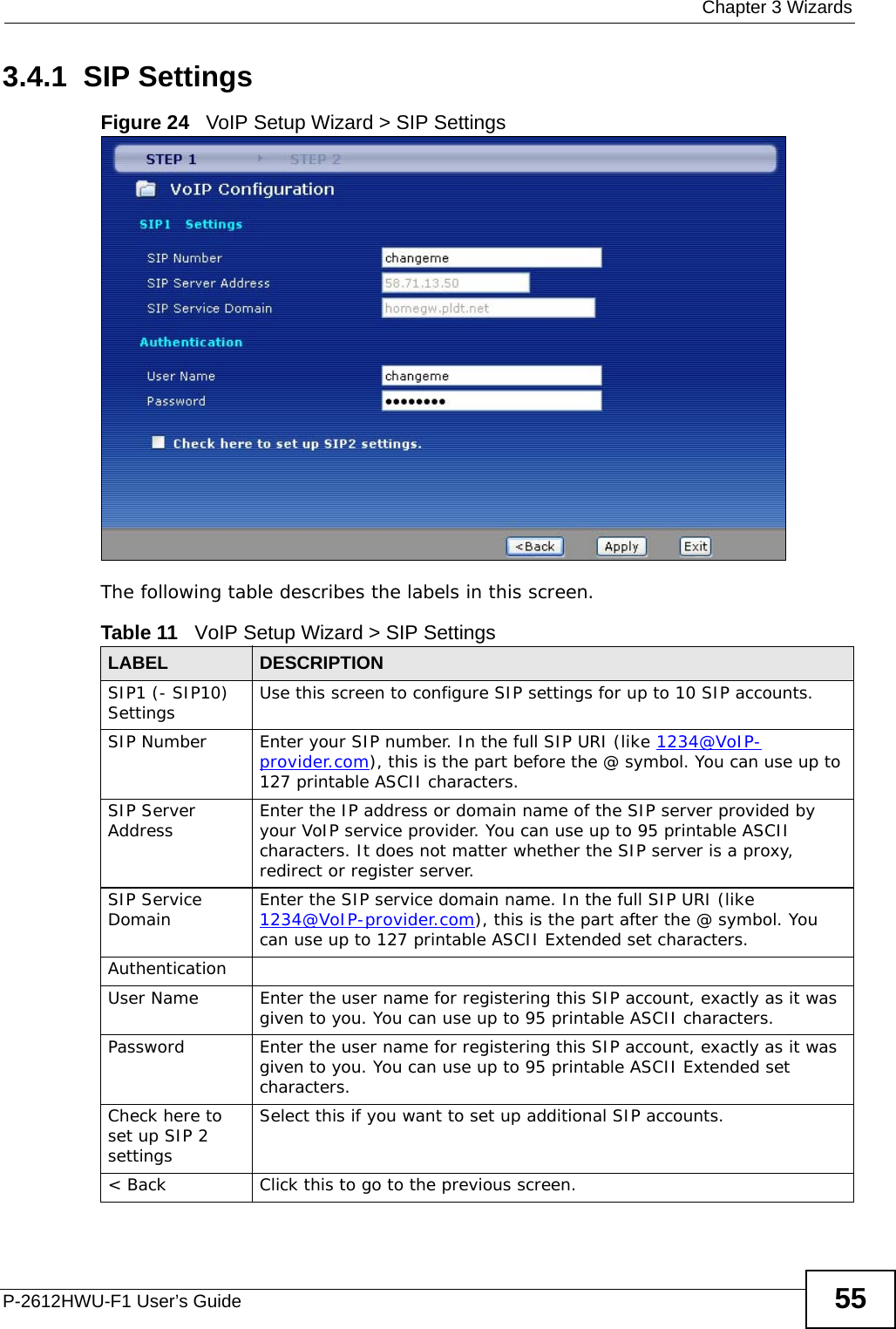  Chapter 3 WizardsP-2612HWU-F1 User’s Guide 553.4.1  SIP SettingsFigure 24   VoIP Setup Wizard &gt; SIP SettingsThe following table describes the labels in this screen.Table 11   VoIP Setup Wizard &gt; SIP SettingsLABEL DESCRIPTIONSIP1 (- SIP10) Settings Use this screen to configure SIP settings for up to 10 SIP accounts.SIP Number Enter your SIP number. In the full SIP URI (like 1234@VoIP-provider.com), this is the part before the @ symbol. You can use up to 127 printable ASCII characters.SIP Server Address Enter the IP address or domain name of the SIP server provided by your VoIP service provider. You can use up to 95 printable ASCII characters. It does not matter whether the SIP server is a proxy, redirect or register server.SIP Service Domain Enter the SIP service domain name. In the full SIP URI (like 1234@VoIP-provider.com), this is the part after the @ symbol. You can use up to 127 printable ASCII Extended set characters.AuthenticationUser Name Enter the user name for registering this SIP account, exactly as it was given to you. You can use up to 95 printable ASCII characters.Password Enter the user name for registering this SIP account, exactly as it was given to you. You can use up to 95 printable ASCII Extended set characters.Check here to set up SIP 2 settingsSelect this if you want to set up additional SIP accounts.&lt; Back Click this to go to the previous screen.