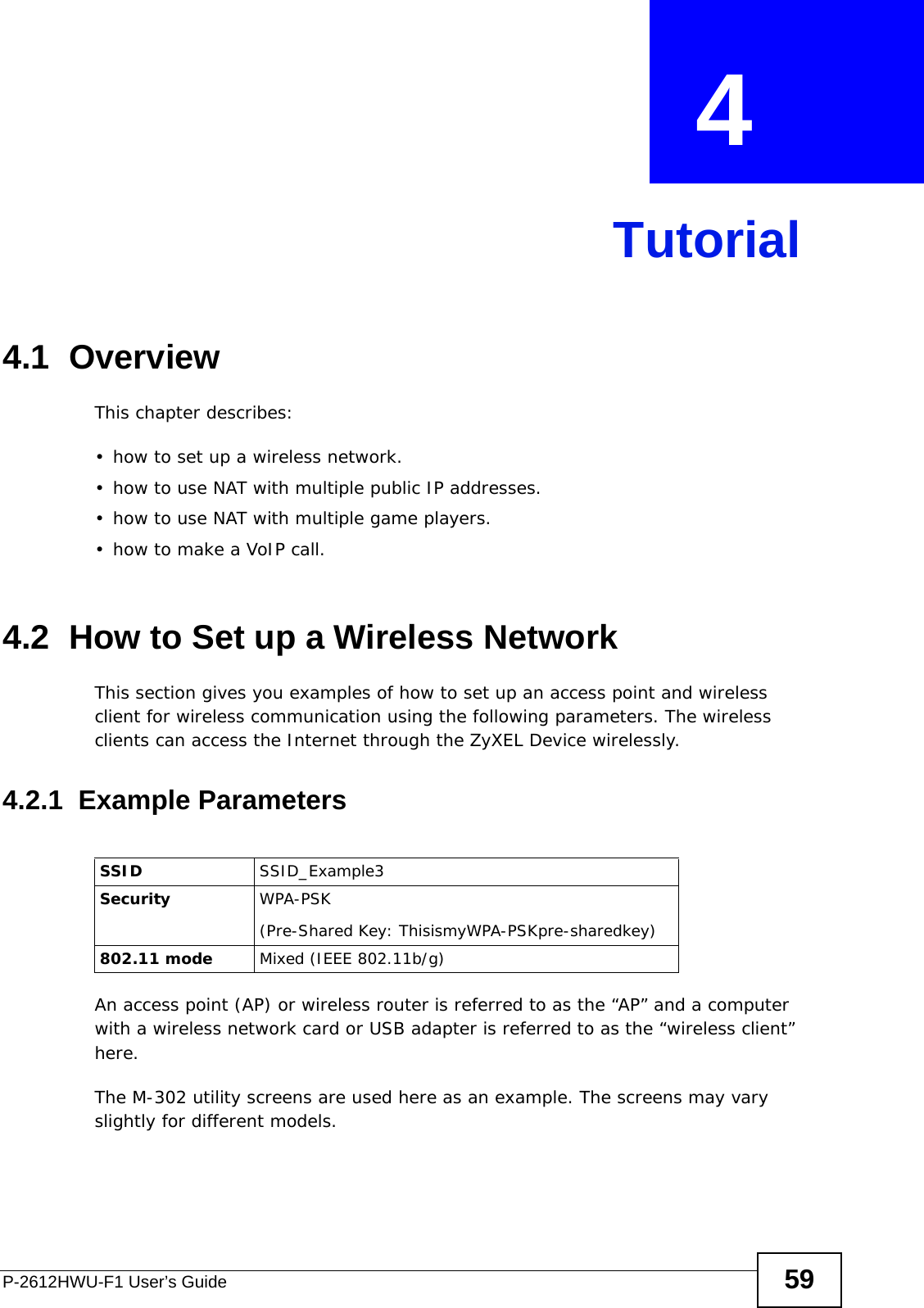 P-2612HWU-F1 User’s Guide 59CHAPTER  4 Tutorial4.1  OverviewThis chapter describes:• how to set up a wireless network.• how to use NAT with multiple public IP addresses.• how to use NAT with multiple game players.• how to make a VoIP call.4.2  How to Set up a Wireless NetworkThis section gives you examples of how to set up an access point and wireless client for wireless communication using the following parameters. The wireless clients can access the Internet through the ZyXEL Device wirelessly.4.2.1  Example ParametersAn access point (AP) or wireless router is referred to as the “AP” and a computer with a wireless network card or USB adapter is referred to as the “wireless client” here.The M-302 utility screens are used here as an example. The screens may vary slightly for different models.SSID SSID_Example3Security  WPA-PSK(Pre-Shared Key: ThisismyWPA-PSKpre-sharedkey)802.11 mode Mixed (IEEE 802.11b/g)