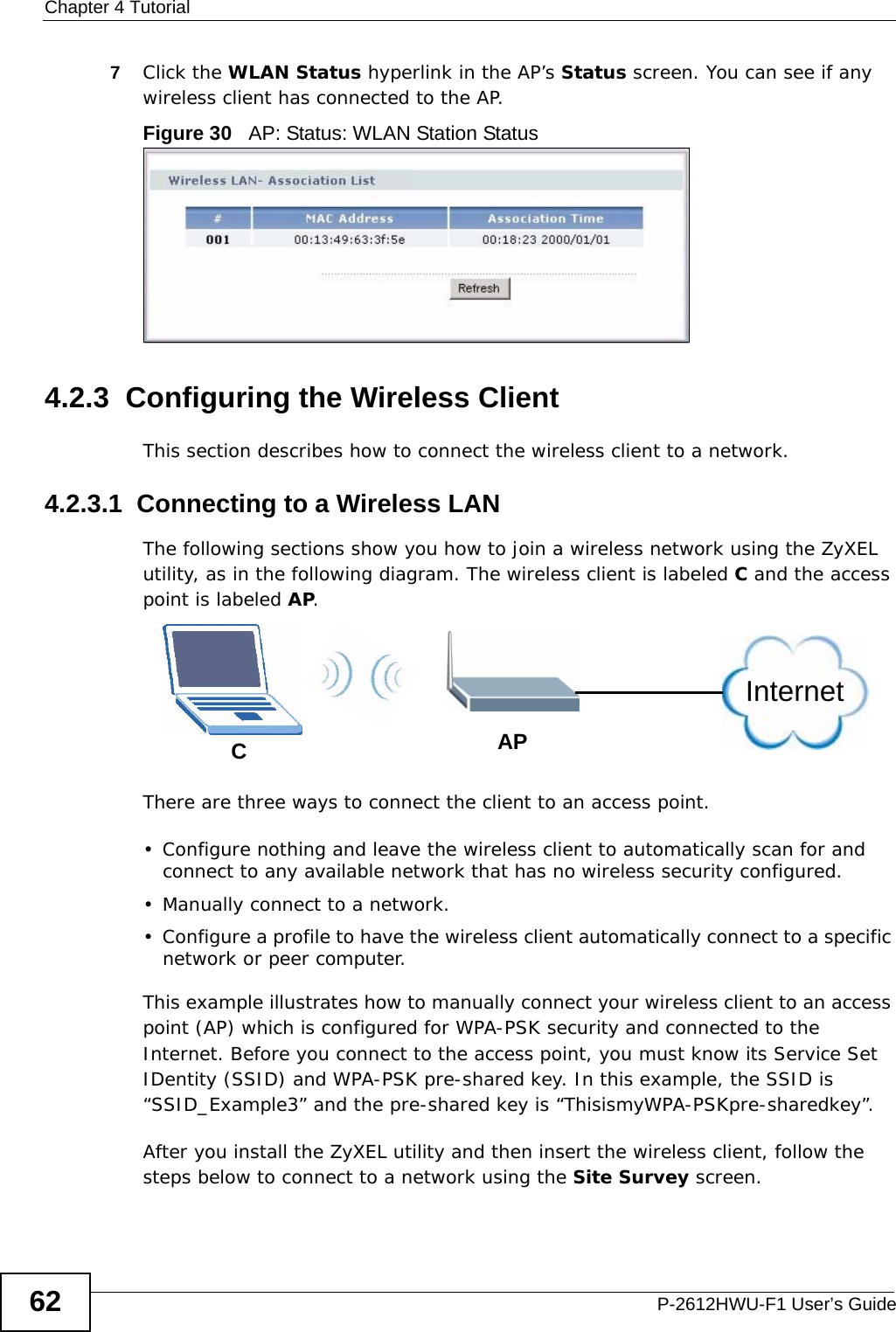 Chapter 4 TutorialP-2612HWU-F1 User’s Guide627Click the WLAN Status hyperlink in the AP’s Status screen. You can see if any wireless client has connected to the AP.Figure 30   AP: Status: WLAN Station Status4.2.3  Configuring the Wireless ClientThis section describes how to connect the wireless client to a network.4.2.3.1  Connecting to a Wireless LANThe following sections show you how to join a wireless network using the ZyXEL utility, as in the following diagram. The wireless client is labeled C and the access point is labeled AP.There are three ways to connect the client to an access point.• Configure nothing and leave the wireless client to automatically scan for and connect to any available network that has no wireless security configured.• Manually connect to a network.• Configure a profile to have the wireless client automatically connect to a specific network or peer computer. This example illustrates how to manually connect your wireless client to an access point (AP) which is configured for WPA-PSK security and connected to the Internet. Before you connect to the access point, you must know its Service Set IDentity (SSID) and WPA-PSK pre-shared key. In this example, the SSID is “SSID_Example3” and the pre-shared key is “ThisismyWPA-PSKpre-sharedkey”. After you install the ZyXEL utility and then insert the wireless client, follow the steps below to connect to a network using the Site Survey screen. CAPInternet