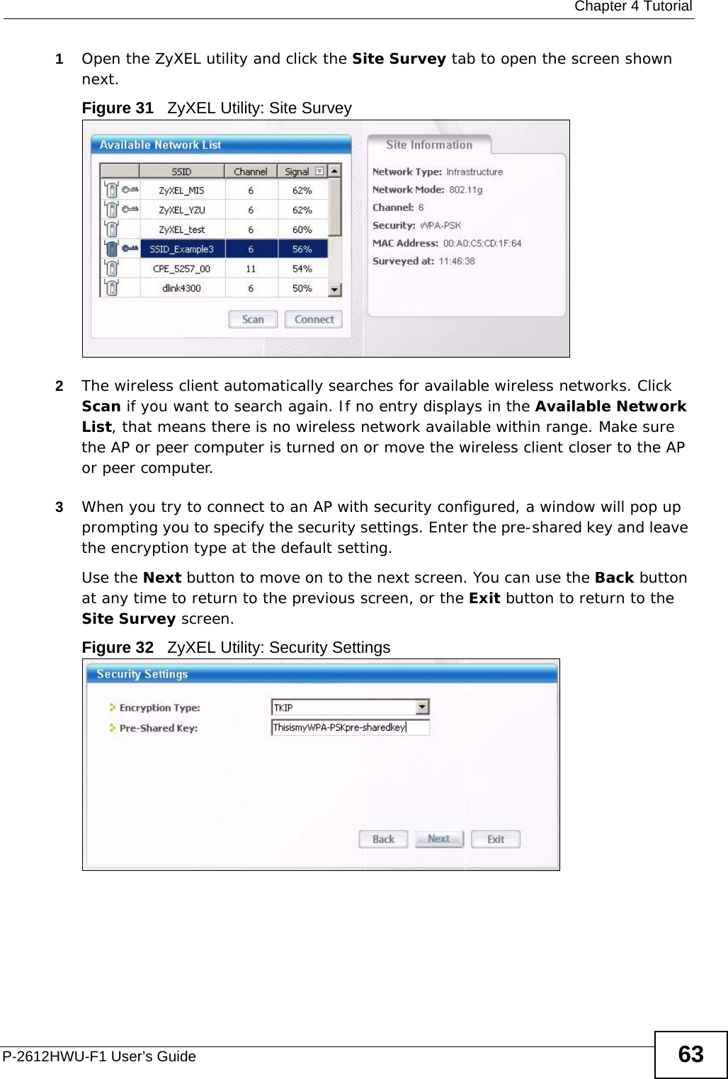  Chapter 4 TutorialP-2612HWU-F1 User’s Guide 631Open the ZyXEL utility and click the Site Survey tab to open the screen shown next.Figure 31   ZyXEL Utility: Site Survey 2The wireless client automatically searches for available wireless networks. Click Scan if you want to search again. If no entry displays in the Available Network List, that means there is no wireless network available within range. Make sure the AP or peer computer is turned on or move the wireless client closer to the AP or peer computer.3When you try to connect to an AP with security configured, a window will pop up prompting you to specify the security settings. Enter the pre-shared key and leave the encryption type at the default setting.Use the Next button to move on to the next screen. You can use the Back button at any time to return to the previous screen, or the Exit button to return to the Site Survey screen.Figure 32   ZyXEL Utility: Security Settings 