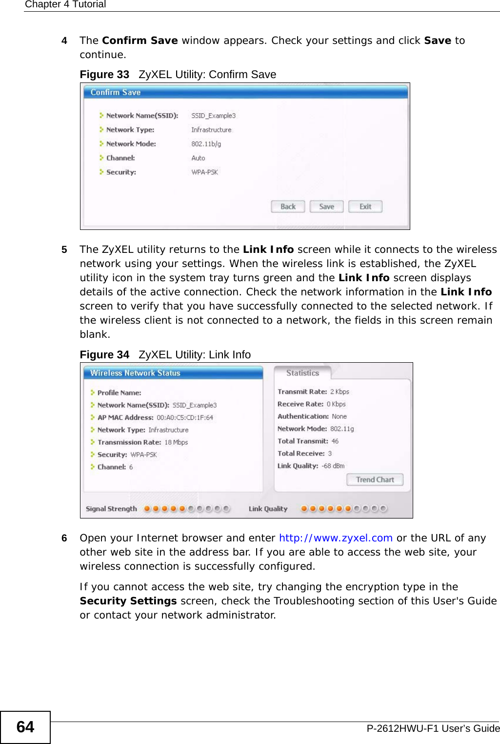 Chapter 4 TutorialP-2612HWU-F1 User’s Guide644The Confirm Save window appears. Check your settings and click Save to continue.Figure 33   ZyXEL Utility: Confirm Save5The ZyXEL utility returns to the Link Info screen while it connects to the wireless network using your settings. When the wireless link is established, the ZyXEL utility icon in the system tray turns green and the Link Info screen displays details of the active connection. Check the network information in the Link Info screen to verify that you have successfully connected to the selected network. If the wireless client is not connected to a network, the fields in this screen remain blank. Figure 34   ZyXEL Utility: Link Info 6Open your Internet browser and enter http://www.zyxel.com or the URL of any other web site in the address bar. If you are able to access the web site, your wireless connection is successfully configured. If you cannot access the web site, try changing the encryption type in the Security Settings screen, check the Troubleshooting section of this User&apos;s Guide or contact your network administrator.