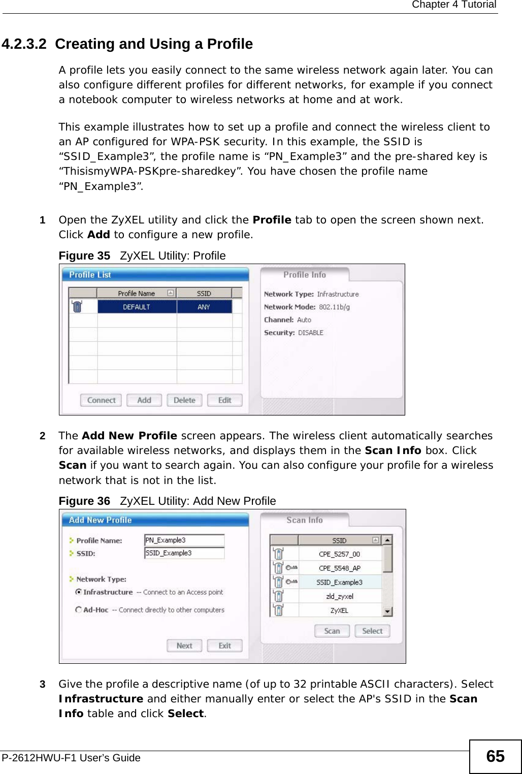  Chapter 4 TutorialP-2612HWU-F1 User’s Guide 654.2.3.2  Creating and Using a ProfileA profile lets you easily connect to the same wireless network again later. You can also configure different profiles for different networks, for example if you connect a notebook computer to wireless networks at home and at work. This example illustrates how to set up a profile and connect the wireless client to an AP configured for WPA-PSK security. In this example, the SSID is “SSID_Example3”, the profile name is “PN_Example3” and the pre-shared key is “ThisismyWPA-PSKpre-sharedkey”. You have chosen the profile name “PN_Example3”.1Open the ZyXEL utility and click the Profile tab to open the screen shown next. Click Add to configure a new profile.Figure 35   ZyXEL Utility: Profile2The Add New Profile screen appears. The wireless client automatically searches for available wireless networks, and displays them in the Scan Info box. Click Scan if you want to search again. You can also configure your profile for a wireless network that is not in the list.Figure 36   ZyXEL Utility: Add New Profile3Give the profile a descriptive name (of up to 32 printable ASCII characters). Select Infrastructure and either manually enter or select the AP&apos;s SSID in the Scan Info table and click Select.