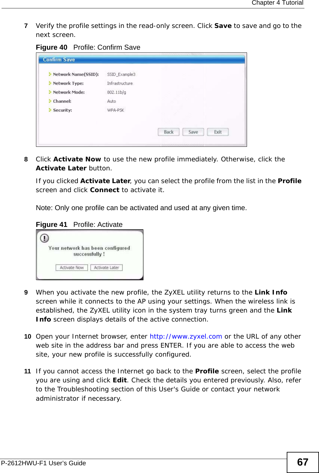  Chapter 4 TutorialP-2612HWU-F1 User’s Guide 677Verify the profile settings in the read-only screen. Click Save to save and go to the next screen. Figure 40   Profile: Confirm Save8Click Activate Now to use the new profile immediately. Otherwise, click the Activate Later button. If you clicked Activate Later, you can select the profile from the list in the Profile screen and click Connect to activate it.Note: Only one profile can be activated and used at any given time.Figure 41   Profile: Activate9When you activate the new profile, the ZyXEL utility returns to the Link Info screen while it connects to the AP using your settings. When the wireless link is established, the ZyXEL utility icon in the system tray turns green and the Link Info screen displays details of the active connection. 10 Open your Internet browser, enter http://www.zyxel.com or the URL of any other web site in the address bar and press ENTER. If you are able to access the web site, your new profile is successfully configured. 11 If you cannot access the Internet go back to the Profile screen, select the profile you are using and click Edit. Check the details you entered previously. Also, refer to the Troubleshooting section of this User&apos;s Guide or contact your network administrator if necessary.