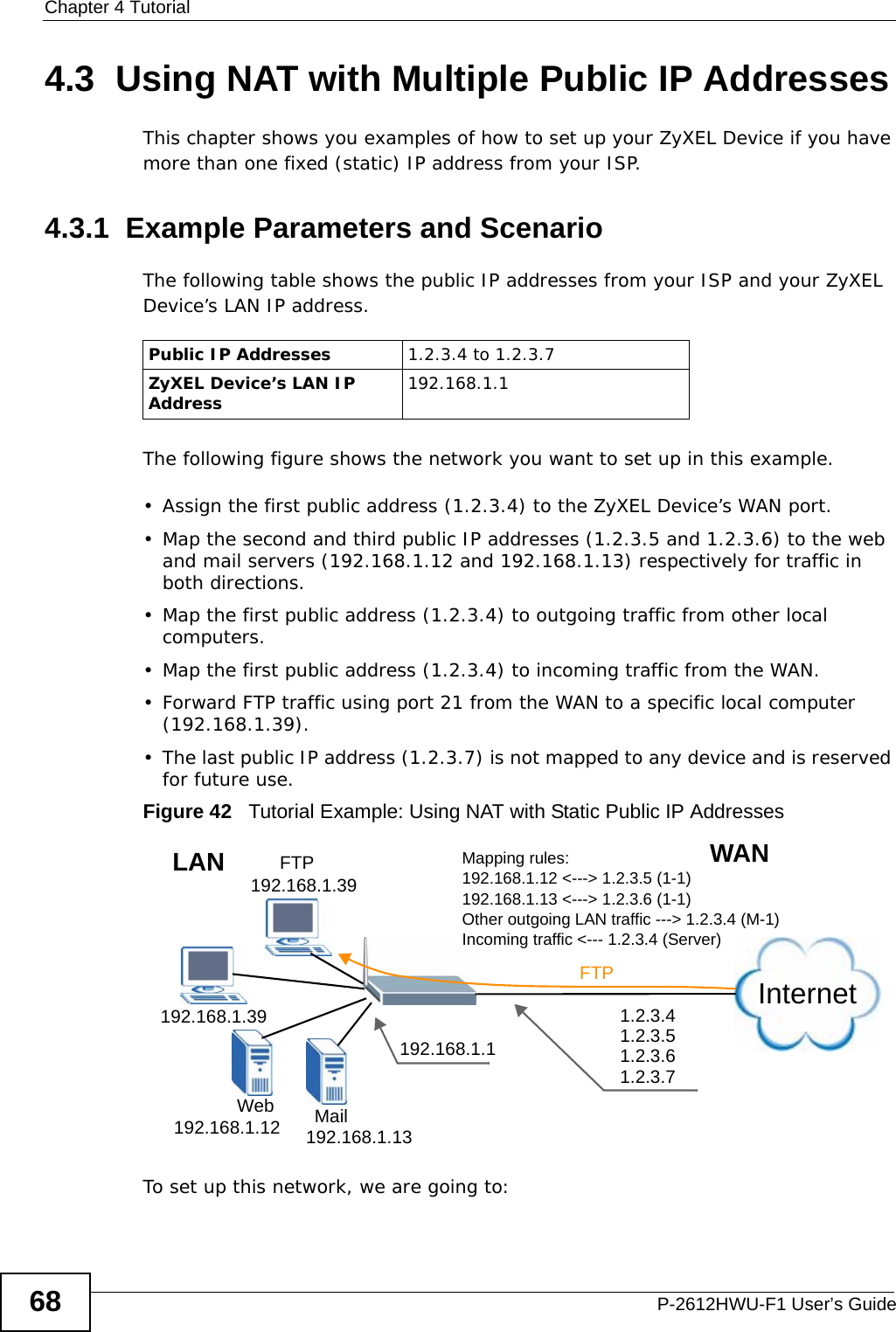 Chapter 4 TutorialP-2612HWU-F1 User’s Guide684.3  Using NAT with Multiple Public IP AddressesThis chapter shows you examples of how to set up your ZyXEL Device if you have more than one fixed (static) IP address from your ISP. 4.3.1  Example Parameters and ScenarioThe following table shows the public IP addresses from your ISP and your ZyXEL Device’s LAN IP address.  The following figure shows the network you want to set up in this example. • Assign the first public address (1.2.3.4) to the ZyXEL Device’s WAN port.• Map the second and third public IP addresses (1.2.3.5 and 1.2.3.6) to the web and mail servers (192.168.1.12 and 192.168.1.13) respectively for traffic in both directions.• Map the first public address (1.2.3.4) to outgoing traffic from other local computers.• Map the first public address (1.2.3.4) to incoming traffic from the WAN.• Forward FTP traffic using port 21 from the WAN to a specific local computer (192.168.1.39).• The last public IP address (1.2.3.7) is not mapped to any device and is reserved for future use.Figure 42   Tutorial Example: Using NAT with Static Public IP AddressesTo set up this network, we are going to:Public IP Addresses 1.2.3.4 to 1.2.3.7ZyXEL Device’s LAN IP Address 192.168.1.1InternetFTPFTP 192.168.1.39192.168.1.39192.168.1.12 192.168.1.13MailWeb192.168.1.11.2.3.41.2.3.51.2.3.61.2.3.7WANLAN Mapping rules:192.168.1.12 &lt;---&gt; 1.2.3.5 (1-1)192.168.1.13 &lt;---&gt; 1.2.3.6 (1-1)Other outgoing LAN traffic ---&gt; 1.2.3.4 (M-1)Incoming traffic &lt;--- 1.2.3.4 (Server)