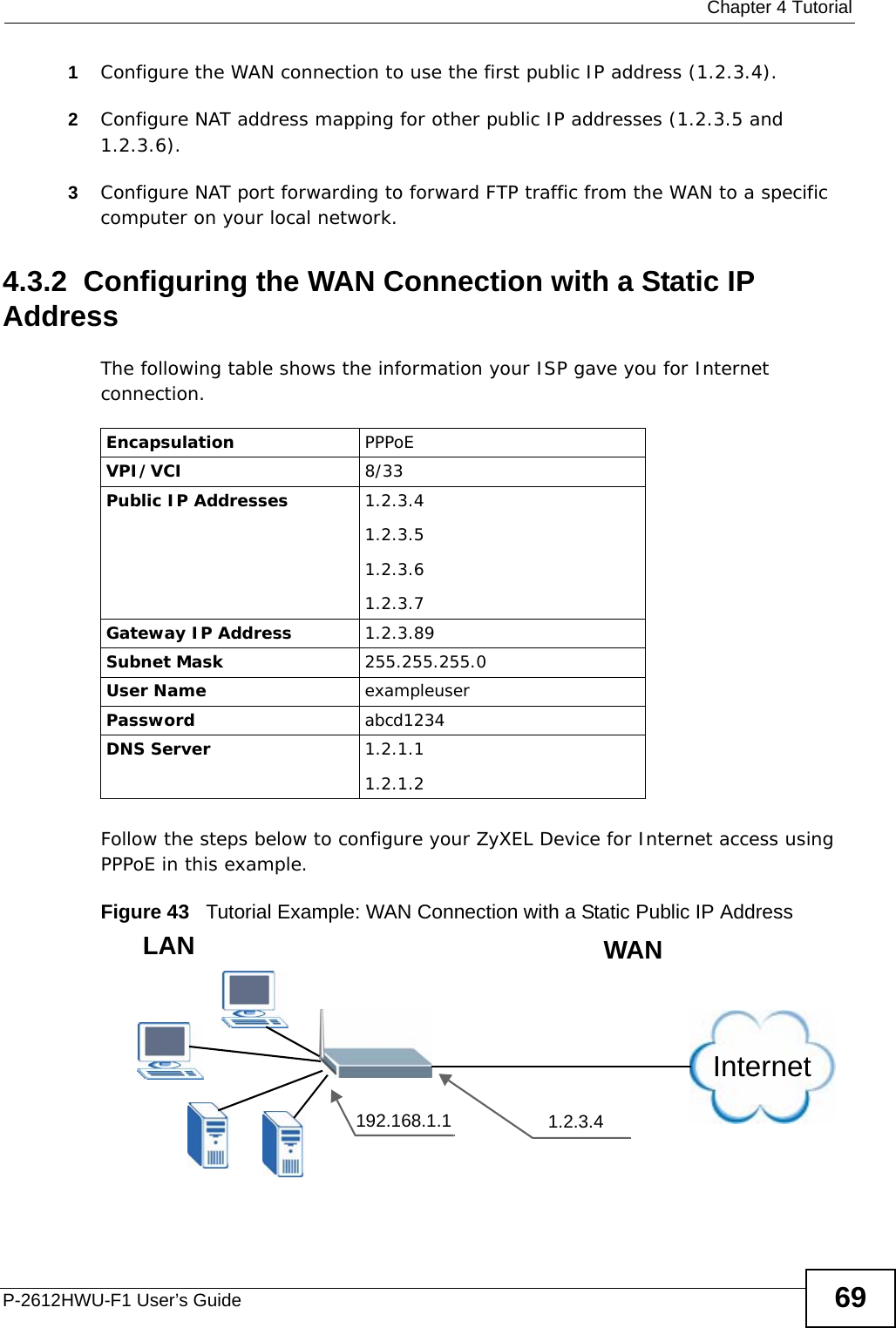  Chapter 4 TutorialP-2612HWU-F1 User’s Guide 691Configure the WAN connection to use the first public IP address (1.2.3.4).2Configure NAT address mapping for other public IP addresses (1.2.3.5 and 1.2.3.6).3Configure NAT port forwarding to forward FTP traffic from the WAN to a specific computer on your local network.4.3.2  Configuring the WAN Connection with a Static IP AddressThe following table shows the information your ISP gave you for Internet connection.  Follow the steps below to configure your ZyXEL Device for Internet access using PPPoE in this example.Figure 43   Tutorial Example: WAN Connection with a Static Public IP Address Encapsulation PPPoEVPI/VCI 8/33Public IP Addresses 1.2.3.4 1.2.3.51.2.3.61.2.3.7Gateway IP Address 1.2.3.89Subnet Mask 255.255.255.0User Name exampleuserPassword abcd1234DNS Server 1.2.1.11.2.1.2Internet192.168.1.1 1.2.3.4WANLAN