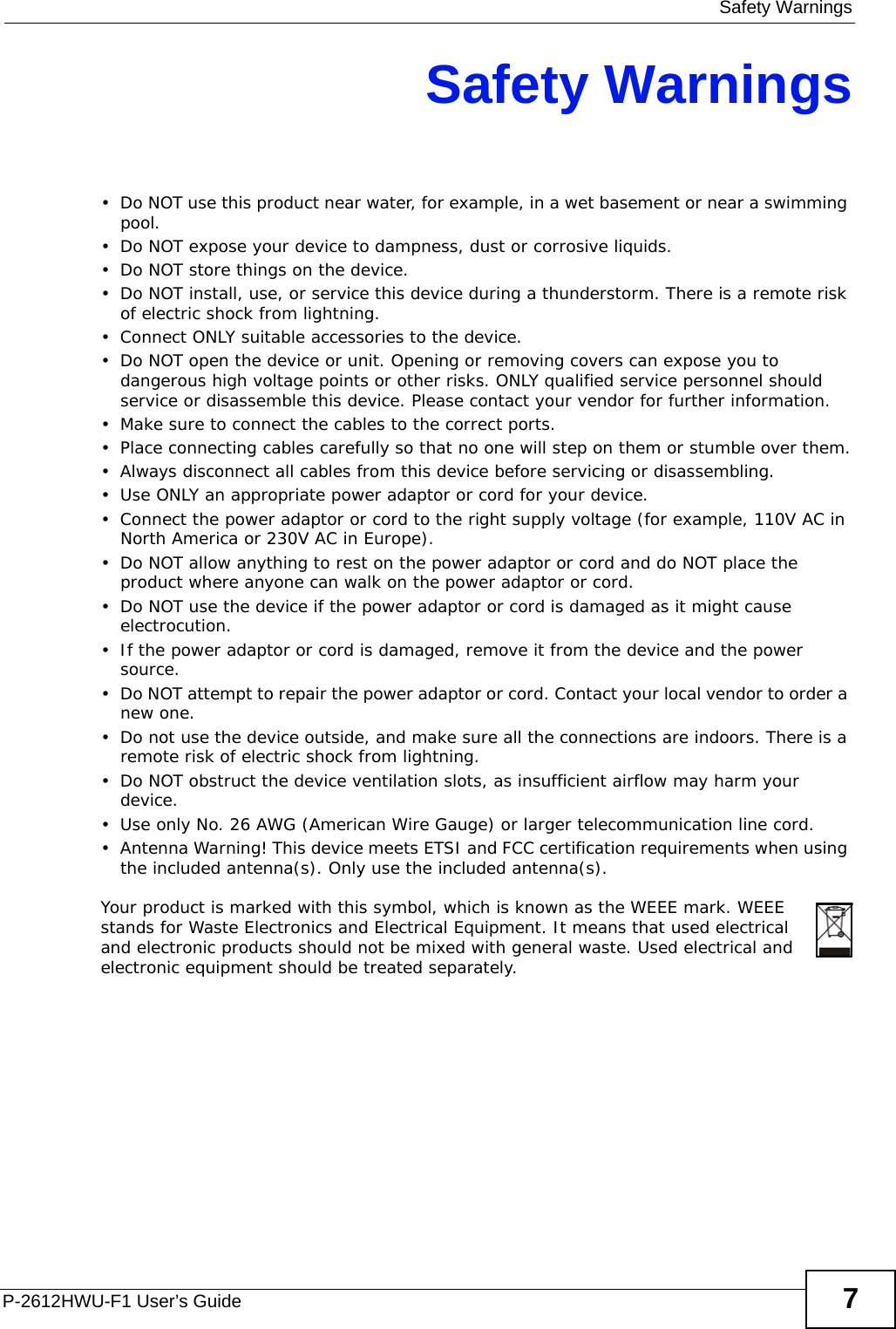  Safety WarningsP-2612HWU-F1 User’s Guide 7Safety Warnings• Do NOT use this product near water, for example, in a wet basement or near a swimming pool.• Do NOT expose your device to dampness, dust or corrosive liquids.• Do NOT store things on the device.• Do NOT install, use, or service this device during a thunderstorm. There is a remote risk of electric shock from lightning.• Connect ONLY suitable accessories to the device.• Do NOT open the device or unit. Opening or removing covers can expose you to dangerous high voltage points or other risks. ONLY qualified service personnel should service or disassemble this device. Please contact your vendor for further information.• Make sure to connect the cables to the correct ports.• Place connecting cables carefully so that no one will step on them or stumble over them.• Always disconnect all cables from this device before servicing or disassembling.• Use ONLY an appropriate power adaptor or cord for your device.• Connect the power adaptor or cord to the right supply voltage (for example, 110V AC in North America or 230V AC in Europe).• Do NOT allow anything to rest on the power adaptor or cord and do NOT place the product where anyone can walk on the power adaptor or cord.• Do NOT use the device if the power adaptor or cord is damaged as it might cause electrocution.• If the power adaptor or cord is damaged, remove it from the device and the power source.• Do NOT attempt to repair the power adaptor or cord. Contact your local vendor to order a new one.• Do not use the device outside, and make sure all the connections are indoors. There is a remote risk of electric shock from lightning. • Do NOT obstruct the device ventilation slots, as insufficient airflow may harm your device. • Use only No. 26 AWG (American Wire Gauge) or larger telecommunication line cord.• Antenna Warning! This device meets ETSI and FCC certification requirements when using the included antenna(s). Only use the included antenna(s). Your product is marked with this symbol, which is known as the WEEE mark. WEEE stands for Waste Electronics and Electrical Equipment. It means that used electrical and electronic products should not be mixed with general waste. Used electrical and electronic equipment should be treated separately. 