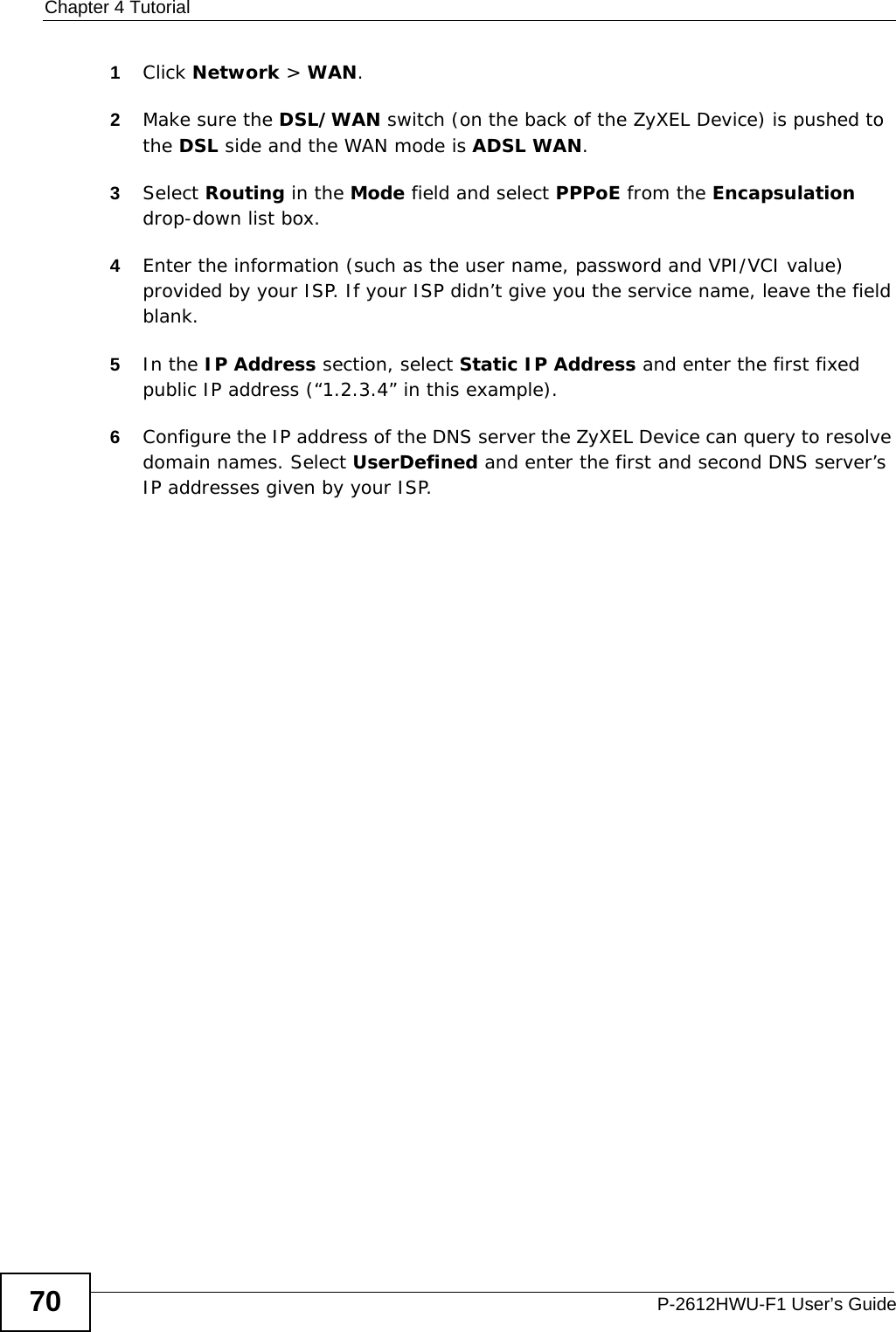 Chapter 4 TutorialP-2612HWU-F1 User’s Guide701Click Network &gt; WAN. 2Make sure the DSL/WAN switch (on the back of the ZyXEL Device) is pushed to the DSL side and the WAN mode is ADSL WAN.3Select Routing in the Mode field and select PPPoE from the Encapsulation drop-down list box.4Enter the information (such as the user name, password and VPI/VCI value) provided by your ISP. If your ISP didn’t give you the service name, leave the field blank.5In the IP Address section, select Static IP Address and enter the first fixed public IP address (“1.2.3.4” in this example).6Configure the IP address of the DNS server the ZyXEL Device can query to resolve domain names. Select UserDefined and enter the first and second DNS server’s IP addresses given by your ISP. 