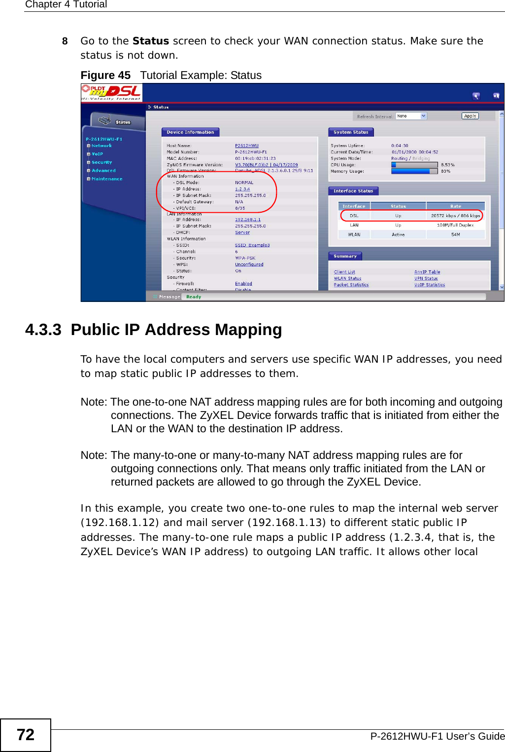 Chapter 4 TutorialP-2612HWU-F1 User’s Guide728Go to the Status screen to check your WAN connection status. Make sure the status is not down.Figure 45   Tutorial Example: Status4.3.3  Public IP Address MappingTo have the local computers and servers use specific WAN IP addresses, you need to map static public IP addresses to them.Note: The one-to-one NAT address mapping rules are for both incoming and outgoing connections. The ZyXEL Device forwards traffic that is initiated from either the LAN or the WAN to the destination IP address.Note: The many-to-one or many-to-many NAT address mapping rules are for outgoing connections only. That means only traffic initiated from the LAN or returned packets are allowed to go through the ZyXEL Device.In this example, you create two one-to-one rules to map the internal web server (192.168.1.12) and mail server (192.168.1.13) to different static public IP addresses. The many-to-one rule maps a public IP address (1.2.3.4, that is, the ZyXEL Device’s WAN IP address) to outgoing LAN traffic. It allows other local 