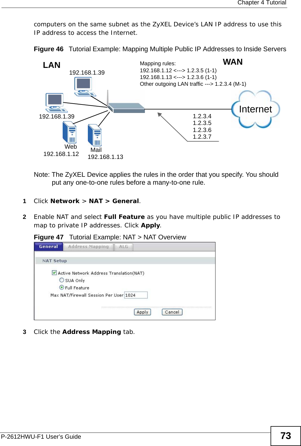  Chapter 4 TutorialP-2612HWU-F1 User’s Guide 73computers on the same subnet as the ZyXEL Device’s LAN IP address to use this IP address to access the Internet.Figure 46   Tutorial Example: Mapping Multiple Public IP Addresses to Inside ServersNote: The ZyXEL Device applies the rules in the order that you specify. You should put any one-to-one rules before a many-to-one rule. 1Click Network &gt; NAT &gt; General.2Enable NAT and select Full Feature as you have multiple public IP addresses to map to private IP addresses. Click Apply.Figure 47   Tutorial Example: NAT &gt; NAT Overview 3Click the Address Mapping tab.Internet192.168.1.39192.168.1.39192.168.1.12 192.168.1.13MailWeb1.2.3.41.2.3.51.2.3.61.2.3.7WANLAN Mapping rules:192.168.1.12 &lt;---&gt; 1.2.3.5 (1-1)192.168.1.13 &lt;---&gt; 1.2.3.6 (1-1)Other outgoing LAN traffic ---&gt; 1.2.3.4 (M-1)