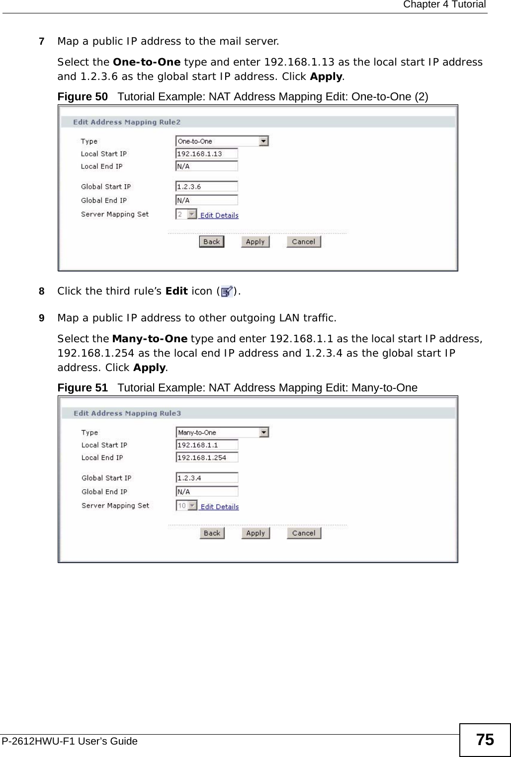  Chapter 4 TutorialP-2612HWU-F1 User’s Guide 757Map a public IP address to the mail server.Select the One-to-One type and enter 192.168.1.13 as the local start IP address and 1.2.3.6 as the global start IP address. Click Apply.Figure 50   Tutorial Example: NAT Address Mapping Edit: One-to-One (2) 8Click the third rule’s Edit icon ( ).9Map a public IP address to other outgoing LAN traffic.Select the Many-to-One type and enter 192.168.1.1 as the local start IP address, 192.168.1.254 as the local end IP address and 1.2.3.4 as the global start IP address. Click Apply.Figure 51   Tutorial Example: NAT Address Mapping Edit: Many-to-One 