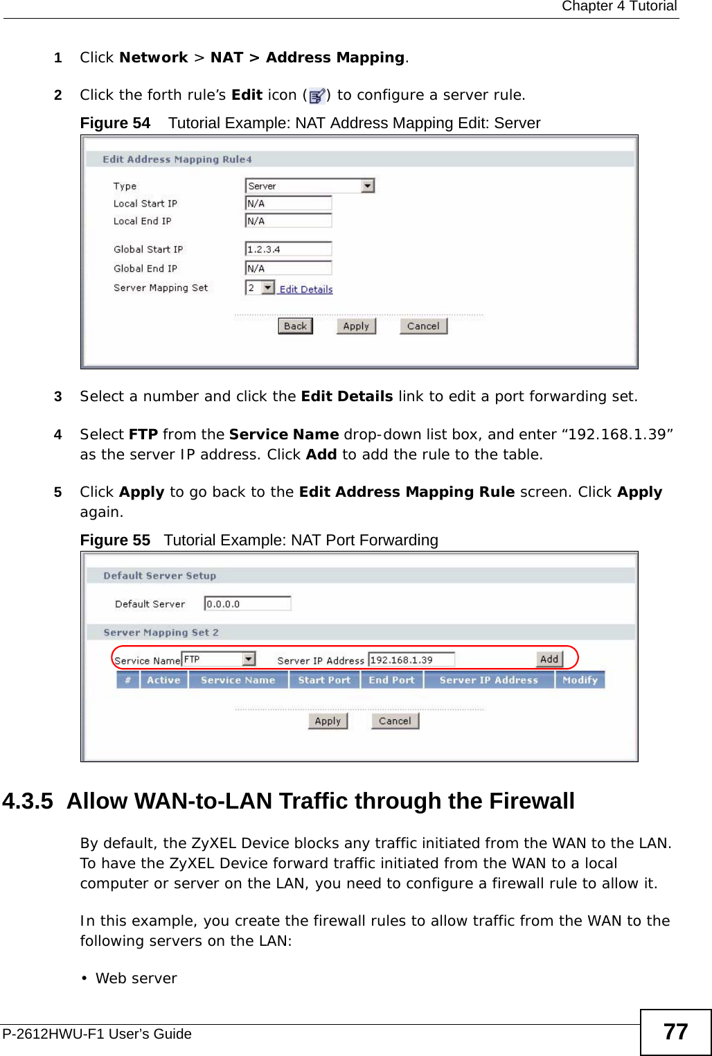  Chapter 4 TutorialP-2612HWU-F1 User’s Guide 771Click Network &gt; NAT &gt; Address Mapping.2Click the forth rule’s Edit icon ( ) to configure a server rule.Figure 54    Tutorial Example: NAT Address Mapping Edit: Server 3Select a number and click the Edit Details link to edit a port forwarding set.4Select FTP from the Service Name drop-down list box, and enter “192.168.1.39” as the server IP address. Click Add to add the rule to the table.5Click Apply to go back to the Edit Address Mapping Rule screen. Click Apply again.Figure 55   Tutorial Example: NAT Port Forwarding4.3.5  Allow WAN-to-LAN Traffic through the FirewallBy default, the ZyXEL Device blocks any traffic initiated from the WAN to the LAN. To have the ZyXEL Device forward traffic initiated from the WAN to a local computer or server on the LAN, you need to configure a firewall rule to allow it.In this example, you create the firewall rules to allow traffic from the WAN to the following servers on the LAN:• Web server