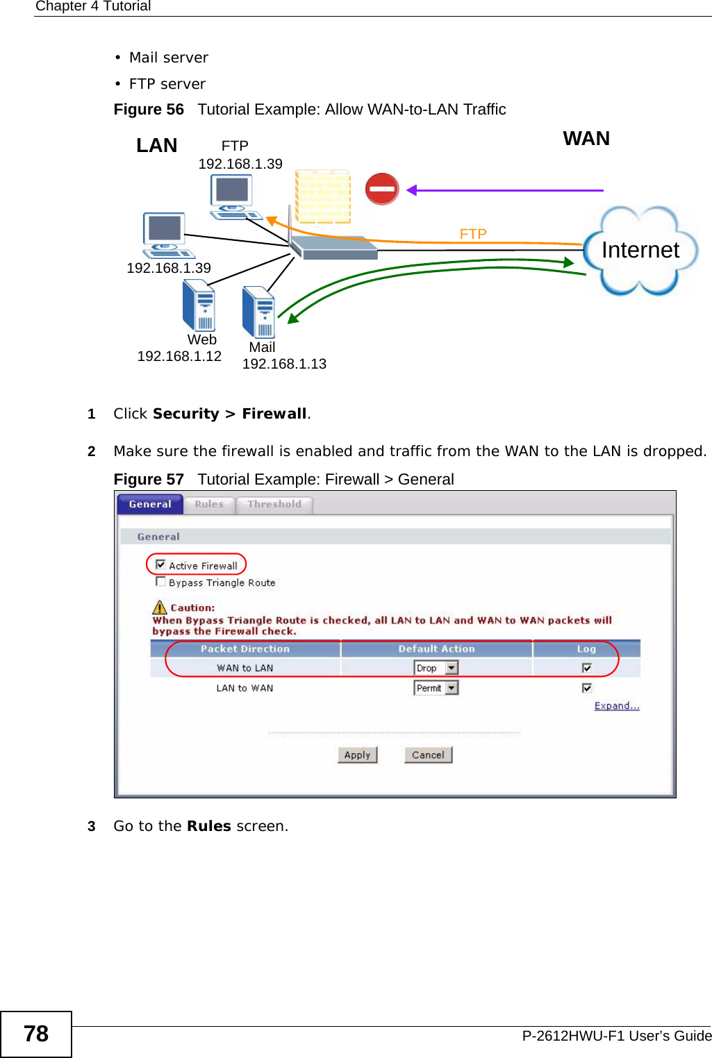Chapter 4 TutorialP-2612HWU-F1 User’s Guide78• Mail server•FTP serverFigure 56   Tutorial Example: Allow WAN-to-LAN Traffic 1Click Security &gt; Firewall.2Make sure the firewall is enabled and traffic from the WAN to the LAN is dropped.Figure 57   Tutorial Example: Firewall &gt; General 3Go to the Rules screen.InternetFTPFTP 192.168.1.39192.168.1.39192.168.1.12 192.168.1.13MailWebWANLAN