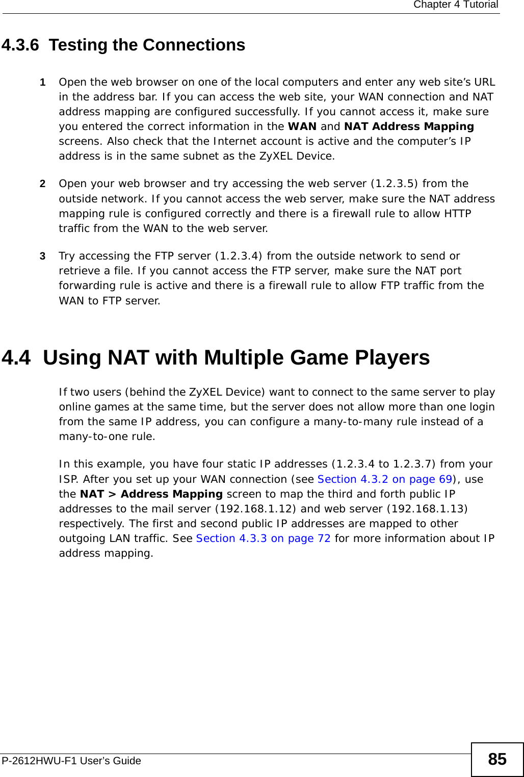  Chapter 4 TutorialP-2612HWU-F1 User’s Guide 854.3.6  Testing the Connections1Open the web browser on one of the local computers and enter any web site’s URL in the address bar. If you can access the web site, your WAN connection and NAT address mapping are configured successfully. If you cannot access it, make sure you entered the correct information in the WAN and NAT Address Mapping screens. Also check that the Internet account is active and the computer’s IP address is in the same subnet as the ZyXEL Device.2Open your web browser and try accessing the web server (1.2.3.5) from the outside network. If you cannot access the web server, make sure the NAT address mapping rule is configured correctly and there is a firewall rule to allow HTTP traffic from the WAN to the web server.3Try accessing the FTP server (1.2.3.4) from the outside network to send or retrieve a file. If you cannot access the FTP server, make sure the NAT port forwarding rule is active and there is a firewall rule to allow FTP traffic from the WAN to FTP server.4.4  Using NAT with Multiple Game PlayersIf two users (behind the ZyXEL Device) want to connect to the same server to play online games at the same time, but the server does not allow more than one login from the same IP address, you can configure a many-to-many rule instead of a many-to-one rule.In this example, you have four static IP addresses (1.2.3.4 to 1.2.3.7) from your ISP. After you set up your WAN connection (see Section 4.3.2 on page 69), use the NAT &gt; Address Mapping screen to map the third and forth public IP addresses to the mail server (192.168.1.12) and web server (192.168.1.13) respectively. The first and second public IP addresses are mapped to other outgoing LAN traffic. See Section 4.3.3 on page 72 for more information about IP address mapping.