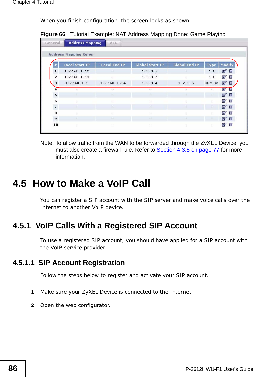 Chapter 4 TutorialP-2612HWU-F1 User’s Guide86When you finish configuration, the screen looks as shown.Figure 66   Tutorial Example: NAT Address Mapping Done: Game Playing  Note: To allow traffic from the WAN to be forwarded through the ZyXEL Device, you must also create a firewall rule. Refer to Section 4.3.5 on page 77 for more information.4.5  How to Make a VoIP CallYou can register a SIP account with the SIP server and make voice calls over the Internet to another VoIP device.4.5.1  VoIP Calls With a Registered SIP AccountTo use a registered SIP account, you should have applied for a SIP account with the VoIP service provider.4.5.1.1  SIP Account RegistrationFollow the steps below to register and activate your SIP account.1Make sure your ZyXEL Device is connected to the Internet.2Open the web configurator.