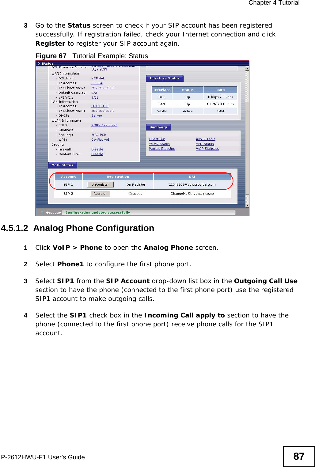  Chapter 4 TutorialP-2612HWU-F1 User’s Guide 873Go to the Status screen to check if your SIP account has been registered successfully. If registration failed, check your Internet connection and click Register to register your SIP account again.Figure 67   Tutorial Example: Status4.5.1.2  Analog Phone Configuration1Click VoIP &gt; Phone to open the Analog Phone screen.2Select Phone1 to configure the first phone port.3Select SIP1 from the SIP Account drop-down list box in the Outgoing Call Use section to have the phone (connected to the first phone port) use the registered SIP1 account to make outgoing calls.4Select the SIP1 check box in the Incoming Call apply to section to have the phone (connected to the first phone port) receive phone calls for the SIP1 account.