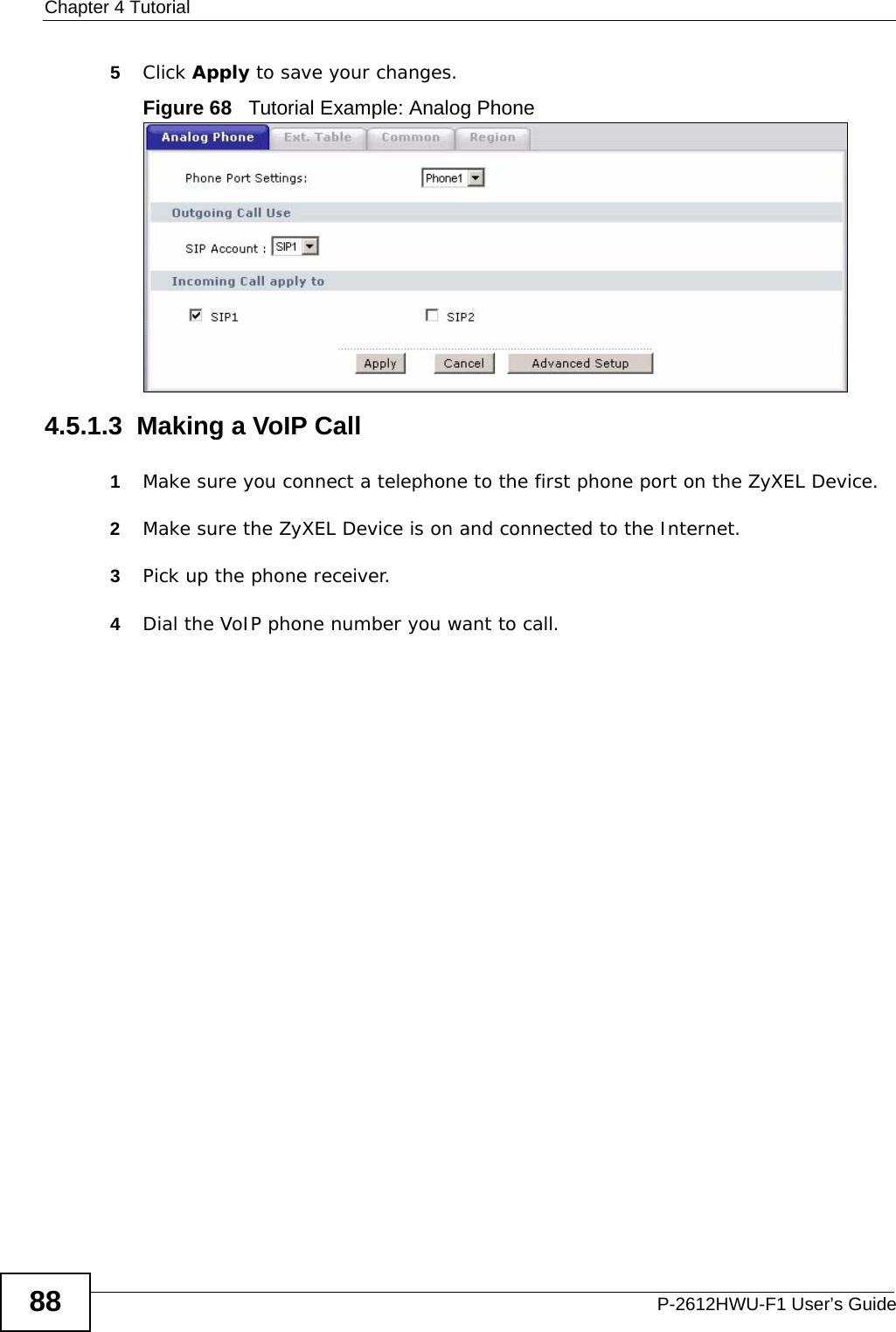 Chapter 4 TutorialP-2612HWU-F1 User’s Guide885Click Apply to save your changes.Figure 68   Tutorial Example: Analog Phone4.5.1.3  Making a VoIP Call 1Make sure you connect a telephone to the first phone port on the ZyXEL Device.2Make sure the ZyXEL Device is on and connected to the Internet.3Pick up the phone receiver.4Dial the VoIP phone number you want to call.