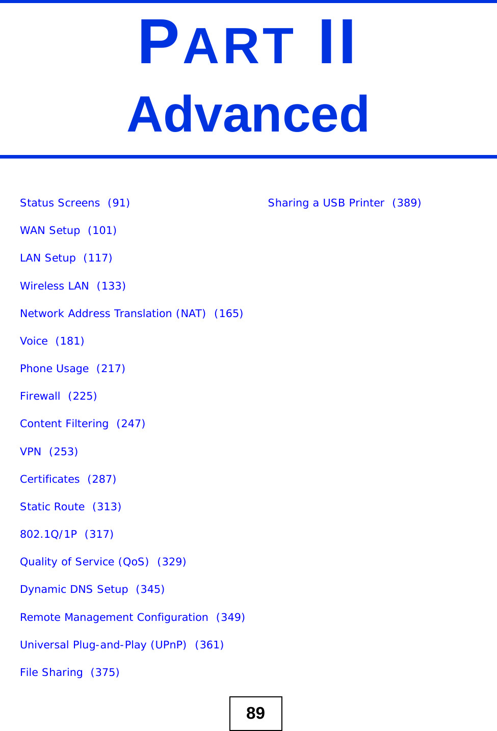 89PART IIAdvancedStatus Screens  (91)WAN Setup  (101)LAN Setup  (117)Wireless LAN  (133)Network Address Translation (NAT)  (165)Voice  (181)Phone Usage  (217)Firewall  (225)Content Filtering  (247)VPN  (253)Certificates  (287)Static Route  (313)802.1Q/1P  (317)Quality of Service (QoS)  (329)Dynamic DNS Setup  (345)Remote Management Configuration  (349)Universal Plug-and-Play (UPnP)  (361)File Sharing  (375)Sharing a USB Printer  (389)