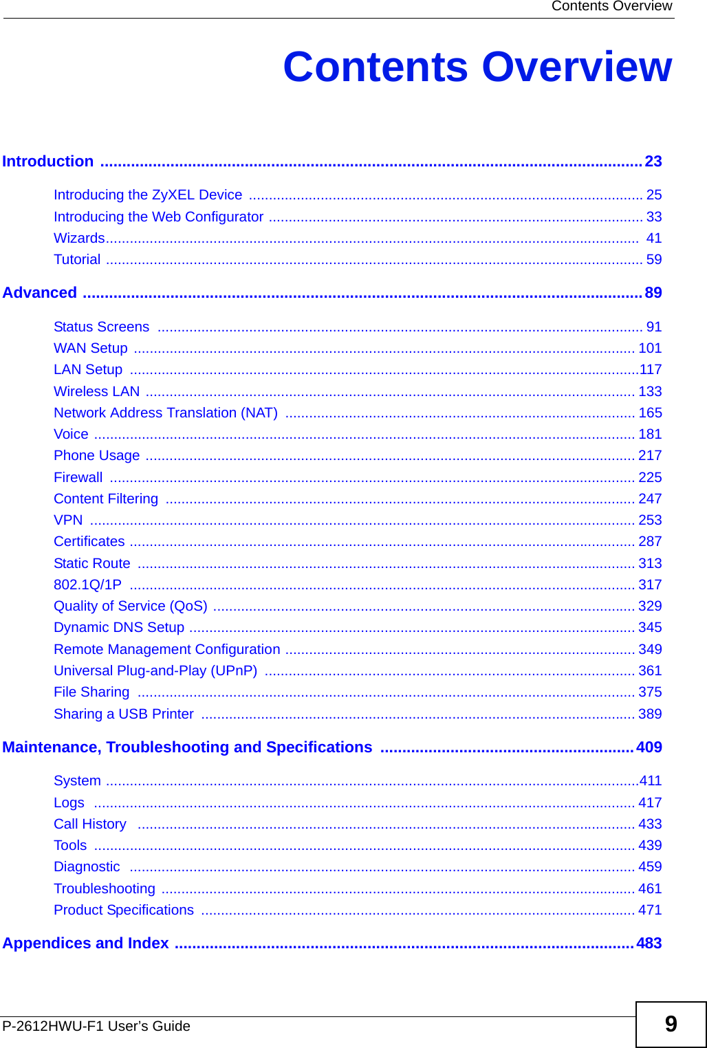  Contents OverviewP-2612HWU-F1 User’s Guide 9Contents OverviewIntroduction ............................................................................................................................23Introducing the ZyXEL Device  ...................................................................................................25Introducing the Web Configurator .............................................................................................. 33Wizards......................................................................................................................................  41Tutorial ....................................................................................................................................... 59Advanced ................................................................................................................................89Status Screens  .......................................................................................................................... 91WAN Setup .............................................................................................................................. 101LAN Setup  ................................................................................................................................117Wireless LAN ........................................................................................................................... 133Network Address Translation (NAT) ........................................................................................ 165Voice ........................................................................................................................................ 181Phone Usage ........................................................................................................................... 217Firewall .................................................................................................................................... 225Content Filtering  ...................................................................................................................... 247VPN ......................................................................................................................................... 253Certificates ............................................................................................................................... 287Static Route  ............................................................................................................................. 313802.1Q/1P ............................................................................................................................... 317Quality of Service (QoS) .......................................................................................................... 329Dynamic DNS Setup ................................................................................................................ 345Remote Management Configuration ........................................................................................ 349Universal Plug-and-Play (UPnP)  ............................................................................................. 361File Sharing  ............................................................................................................................. 375Sharing a USB Printer  ............................................................................................................. 389Maintenance, Troubleshooting and Specifications  ..........................................................409System ......................................................................................................................................411Logs  ........................................................................................................................................ 417Call History   ............................................................................................................................. 433Tools ........................................................................................................................................ 439Diagnostic  ............................................................................................................................... 459Troubleshooting ....................................................................................................................... 461Product Specifications  ............................................................................................................. 471Appendices and Index .........................................................................................................483