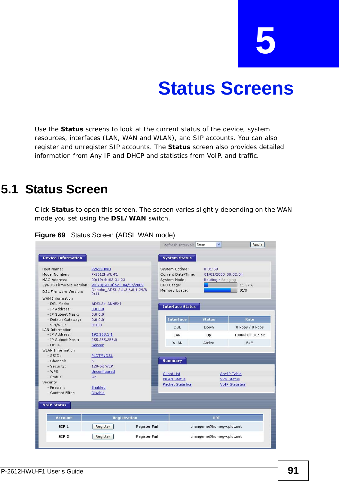 P-2612HWU-F1 User’s Guide 91CHAPTER  5 Status ScreensUse the Status screens to look at the current status of the device, system resources, interfaces (LAN, WAN and WLAN), and SIP accounts. You can also register and unregister SIP accounts. The Status screen also provides detailed information from Any IP and DHCP and statistics from VoIP, and traffic.5.1  Status Screen Click Status to open this screen. The screen varies slightly depending on the WAN mode you set using the DSL/WAN switch.Figure 69   Status Screen (ADSL WAN mode)
