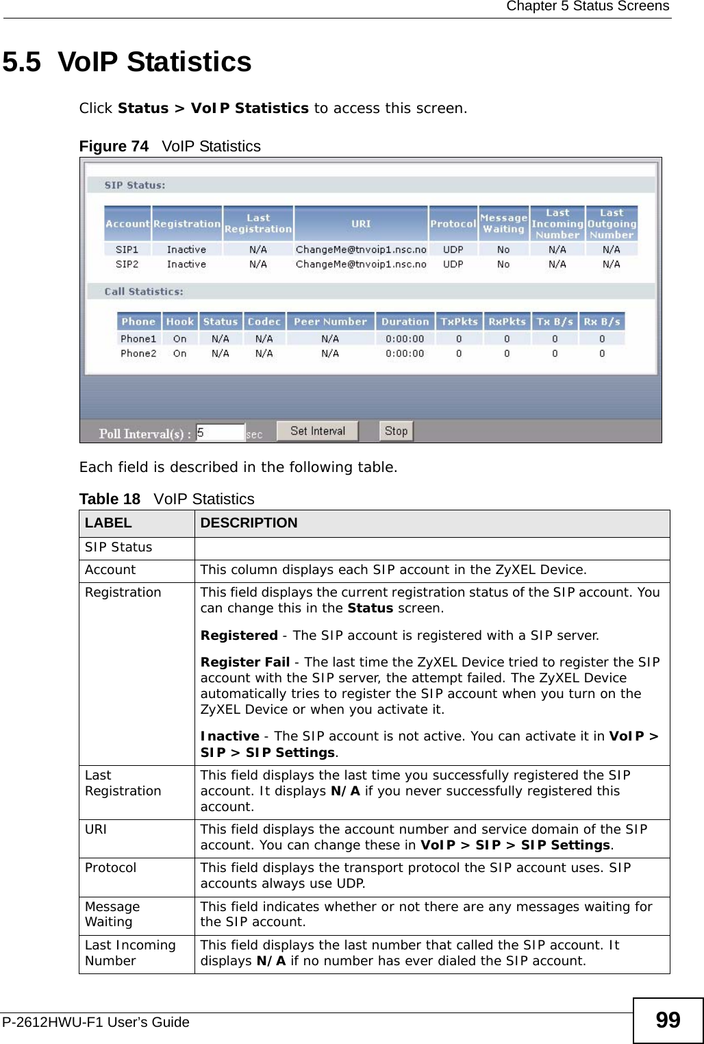  Chapter 5 Status ScreensP-2612HWU-F1 User’s Guide 995.5  VoIP StatisticsClick Status &gt; VoIP Statistics to access this screen. Figure 74   VoIP StatisticsEach field is described in the following table.Table 18   VoIP Statistics LABEL DESCRIPTIONSIP StatusAccount This column displays each SIP account in the ZyXEL Device.Registration This field displays the current registration status of the SIP account. You can change this in the Status screen.Registered - The SIP account is registered with a SIP server.Register Fail - The last time the ZyXEL Device tried to register the SIP account with the SIP server, the attempt failed. The ZyXEL Device automatically tries to register the SIP account when you turn on the ZyXEL Device or when you activate it.Inactive - The SIP account is not active. You can activate it in VoIP &gt; SIP &gt; SIP Settings.Last Registration This field displays the last time you successfully registered the SIP account. It displays N/A if you never successfully registered this account.URI This field displays the account number and service domain of the SIP account. You can change these in VoIP &gt; SIP &gt; SIP Settings.Protocol This field displays the transport protocol the SIP account uses. SIP accounts always use UDP.Message Waiting This field indicates whether or not there are any messages waiting for the SIP account.Last Incoming Number This field displays the last number that called the SIP account. It displays N/A if no number has ever dialed the SIP account.