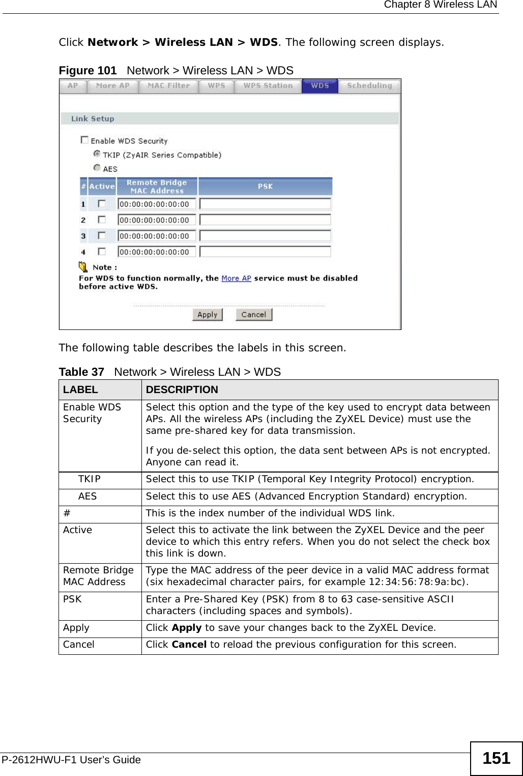  Chapter 8 Wireless LANP-2612HWU-F1 User’s Guide 151Click Network &gt; Wireless LAN &gt; WDS. The following screen displays.Figure 101   Network &gt; Wireless LAN &gt; WDSThe following table describes the labels in this screen.Table 37   Network &gt; Wireless LAN &gt; WDSLABEL DESCRIPTIONEnable WDS Security Select this option and the type of the key used to encrypt data between APs. All the wireless APs (including the ZyXEL Device) must use the same pre-shared key for data transmission.If you de-select this option, the data sent between APs is not encrypted. Anyone can read it.TKIP Select this to use TKIP (Temporal Key Integrity Protocol) encryption.AES Select this to use AES (Advanced Encryption Standard) encryption. # This is the index number of the individual WDS link.Active Select this to activate the link between the ZyXEL Device and the peer device to which this entry refers. When you do not select the check box this link is down.Remote Bridge MAC Address Type the MAC address of the peer device in a valid MAC address format (six hexadecimal character pairs, for example 12:34:56:78:9a:bc).PSK Enter a Pre-Shared Key (PSK) from 8 to 63 case-sensitive ASCII characters (including spaces and symbols).Apply Click Apply to save your changes back to the ZyXEL Device.Cancel Click Cancel to reload the previous configuration for this screen.