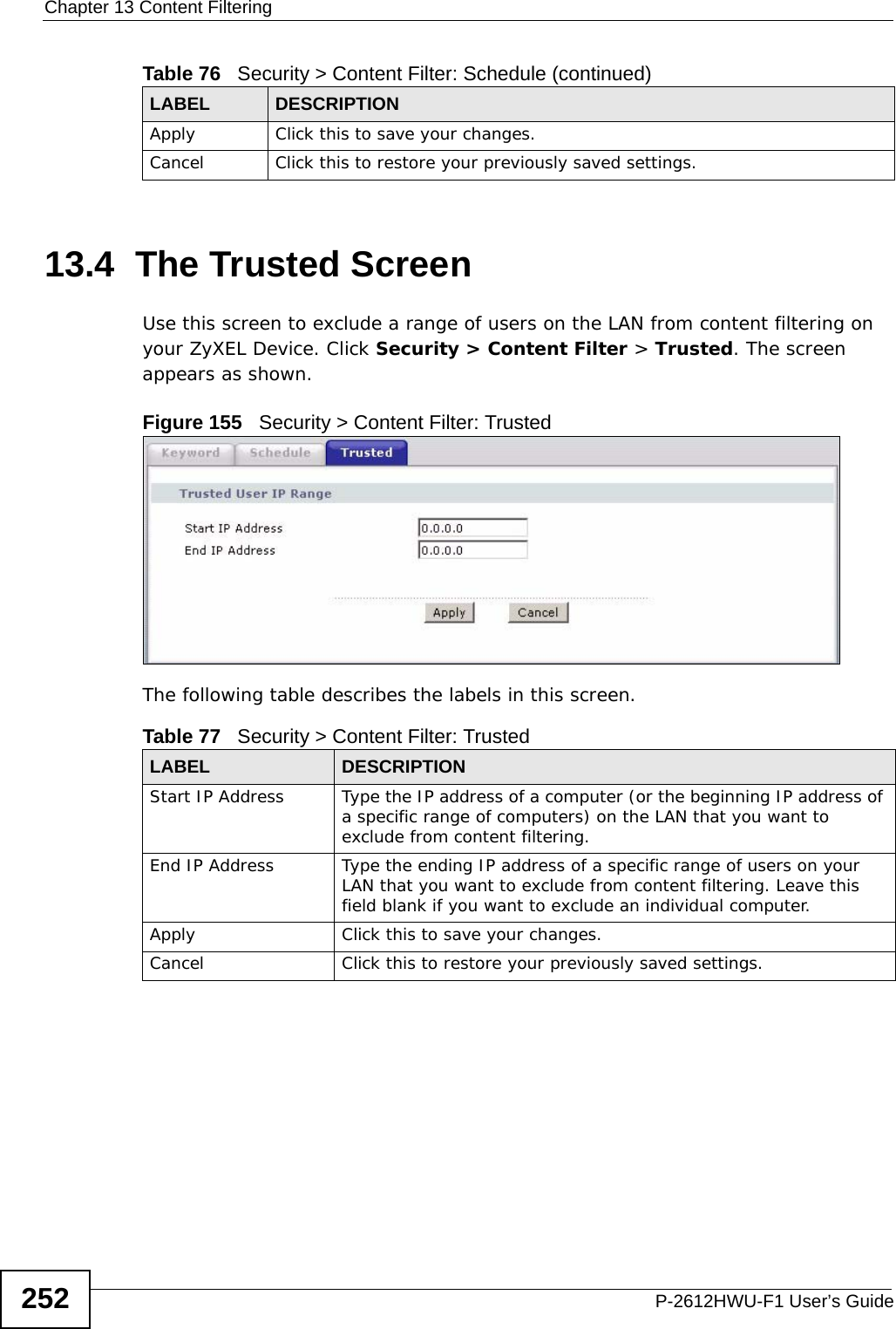 Chapter 13 Content FilteringP-2612HWU-F1 User’s Guide25213.4  The Trusted Screen Use this screen to exclude a range of users on the LAN from content filtering on your ZyXEL Device. Click Security &gt; Content Filter &gt; Trusted. The screen appears as shown.Figure 155   Security &gt; Content Filter: TrustedThe following table describes the labels in this screen. Apply  Click this to save your changes.Cancel Click this to restore your previously saved settings.Table 76   Security &gt; Content Filter: Schedule (continued)LABEL DESCRIPTIONTable 77   Security &gt; Content Filter: TrustedLABEL DESCRIPTIONStart IP Address Type the IP address of a computer (or the beginning IP address of a specific range of computers) on the LAN that you want to exclude from content filtering. End IP Address Type the ending IP address of a specific range of users on your LAN that you want to exclude from content filtering. Leave this field blank if you want to exclude an individual computer.Apply  Click this to save your changes.Cancel Click this to restore your previously saved settings.