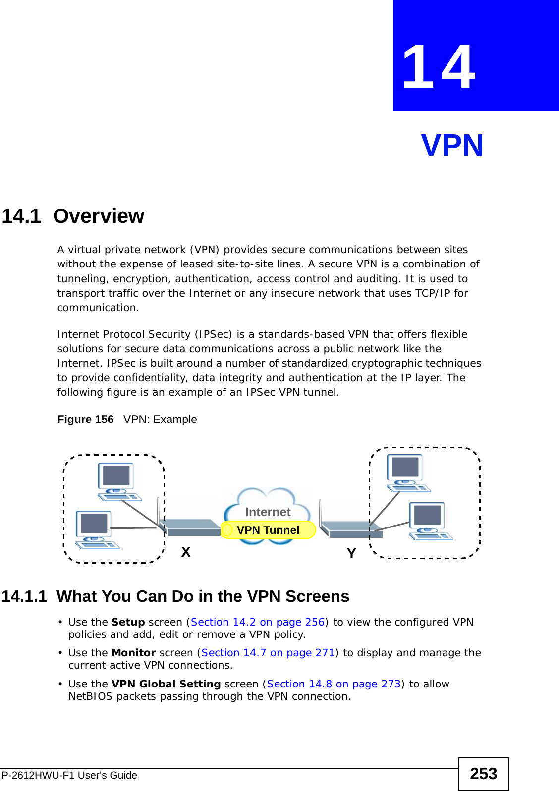 P-2612HWU-F1 User’s Guide 253CHAPTER  14 VPN14.1  OverviewA virtual private network (VPN) provides secure communications between sites without the expense of leased site-to-site lines. A secure VPN is a combination of tunneling, encryption, authentication, access control and auditing. It is used to transport traffic over the Internet or any insecure network that uses TCP/IP for communication.Internet Protocol Security (IPSec) is a standards-based VPN that offers flexible solutions for secure data communications across a public network like the Internet. IPSec is built around a number of standardized cryptographic techniques to provide confidentiality, data integrity and authentication at the IP layer. The following figure is an example of an IPSec VPN tunnel.Figure 156   VPN: Example14.1.1  What You Can Do in the VPN Screens•Use the Setup screen (Section 14.2 on page 256) to view the configured VPN policies and add, edit or remove a VPN policy.•Use the Monitor screen (Section 14.7 on page 271) to display and manage the current active VPN connections.•Use the VPN Global Setting screen (Section 14.8 on page 273) to allow NetBIOS packets passing through the VPN connection.VPN TunnelXYInternet