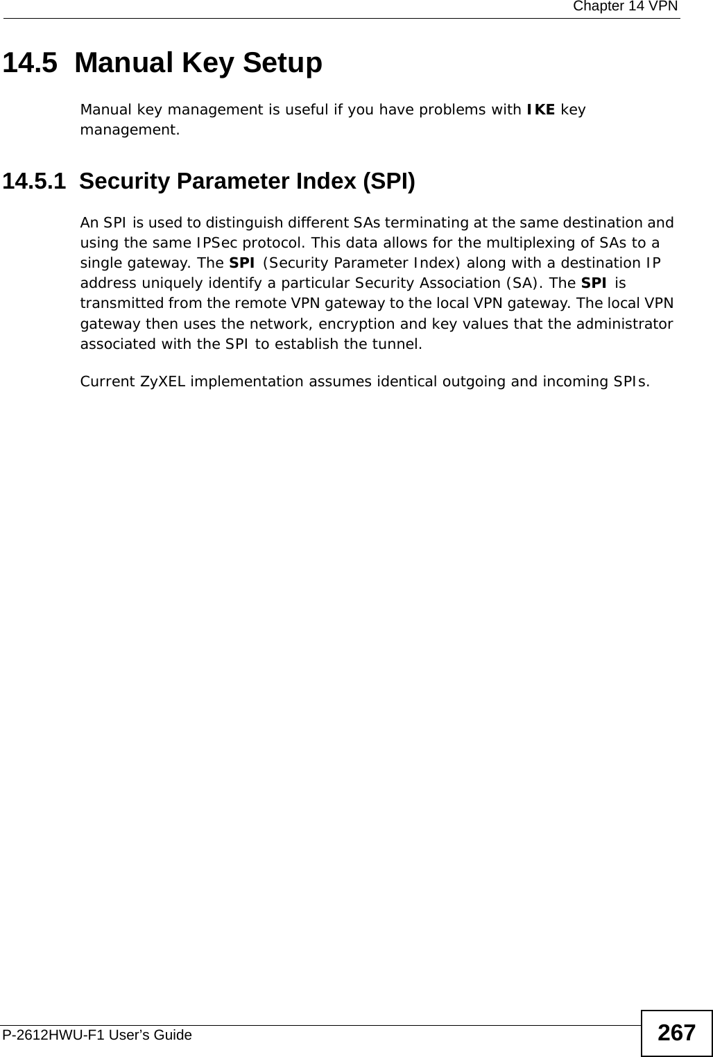  Chapter 14 VPNP-2612HWU-F1 User’s Guide 26714.5  Manual Key SetupManual key management is useful if you have problems with IKE key management.14.5.1  Security Parameter Index (SPI) An SPI is used to distinguish different SAs terminating at the same destination and using the same IPSec protocol. This data allows for the multiplexing of SAs to a single gateway. The SPI (Security Parameter Index) along with a destination IP address uniquely identify a particular Security Association (SA). The SPI is transmitted from the remote VPN gateway to the local VPN gateway. The local VPN gateway then uses the network, encryption and key values that the administrator associated with the SPI to establish the tunnel.Current ZyXEL implementation assumes identical outgoing and incoming SPIs.