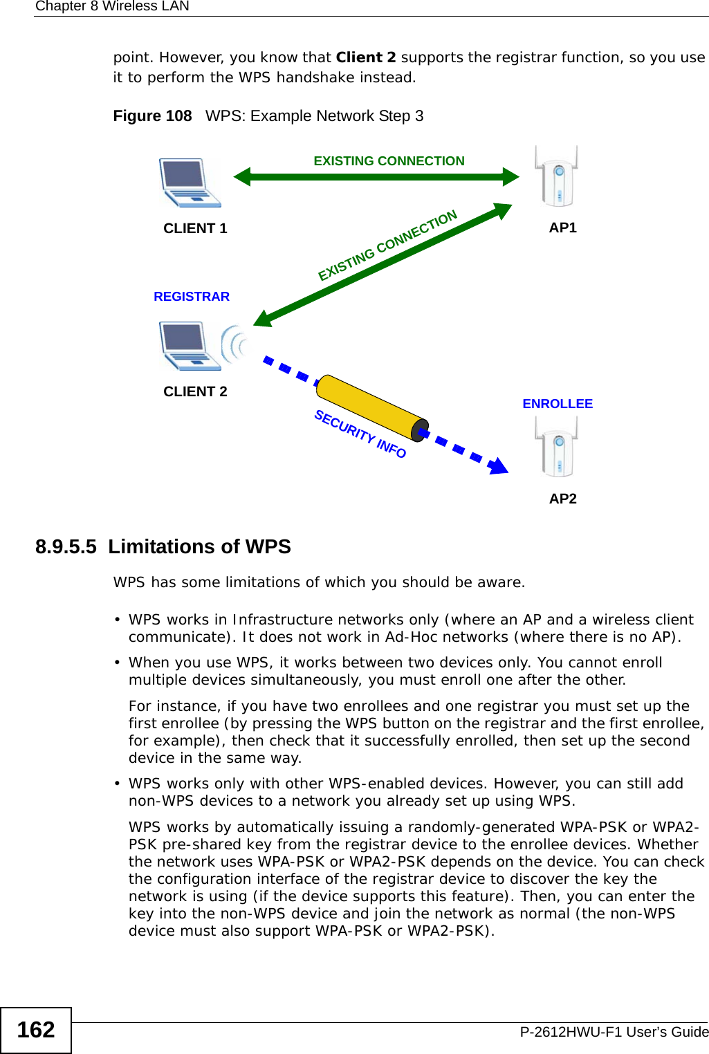 Chapter 8 Wireless LANP-2612HWU-F1 User’s Guide162point. However, you know that Client 2 supports the registrar function, so you use it to perform the WPS handshake instead.Figure 108   WPS: Example Network Step 38.9.5.5  Limitations of WPSWPS has some limitations of which you should be aware. • WPS works in Infrastructure networks only (where an AP and a wireless client communicate). It does not work in Ad-Hoc networks (where there is no AP).• When you use WPS, it works between two devices only. You cannot enroll multiple devices simultaneously, you must enroll one after the other. For instance, if you have two enrollees and one registrar you must set up the first enrollee (by pressing the WPS button on the registrar and the first enrollee, for example), then check that it successfully enrolled, then set up the second device in the same way.• WPS works only with other WPS-enabled devices. However, you can still add non-WPS devices to a network you already set up using WPS. WPS works by automatically issuing a randomly-generated WPA-PSK or WPA2-PSK pre-shared key from the registrar device to the enrollee devices. Whether the network uses WPA-PSK or WPA2-PSK depends on the device. You can check the configuration interface of the registrar device to discover the key the network is using (if the device supports this feature). Then, you can enter the key into the non-WPS device and join the network as normal (the non-WPS device must also support WPA-PSK or WPA2-PSK).CLIENT 1 AP1REGISTRARCLIENT 2EXISTING CONNECTIONSECURITY INFOENROLLEEAP2EXISTING CONNECTION