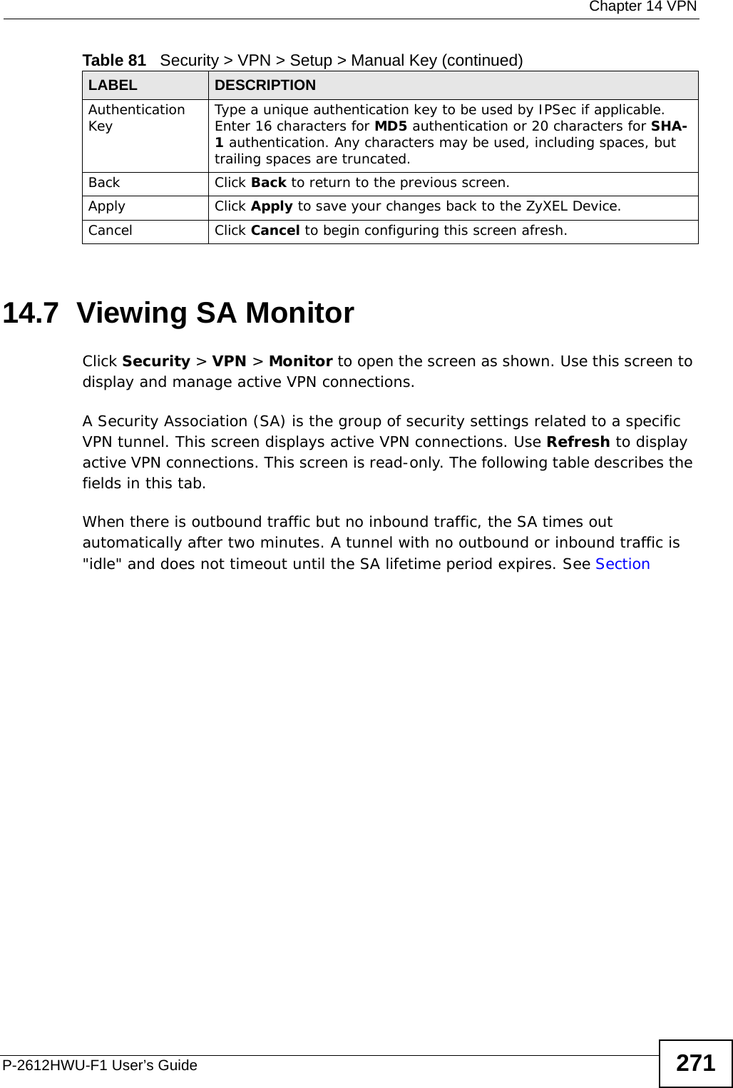  Chapter 14 VPNP-2612HWU-F1 User’s Guide 27114.7  Viewing SA Monitor Click Security &gt; VPN &gt; Monitor to open the screen as shown. Use this screen to display and manage active VPN connections.A Security Association (SA) is the group of security settings related to a specific VPN tunnel. This screen displays active VPN connections. Use Refresh to display active VPN connections. This screen is read-only. The following table describes the fields in this tab.When there is outbound traffic but no inbound traffic, the SA times out automatically after two minutes. A tunnel with no outbound or inbound traffic is &quot;idle&quot; and does not timeout until the SA lifetime period expires. See Section Authentication Key Type a unique authentication key to be used by IPSec if applicable. Enter 16 characters for MD5 authentication or 20 characters for SHA-1 authentication. Any characters may be used, including spaces, but trailing spaces are truncated.Back Click Back to return to the previous screen.Apply Click Apply to save your changes back to the ZyXEL Device.Cancel Click Cancel to begin configuring this screen afresh.Table 81   Security &gt; VPN &gt; Setup &gt; Manual Key (continued)LABEL DESCRIPTION