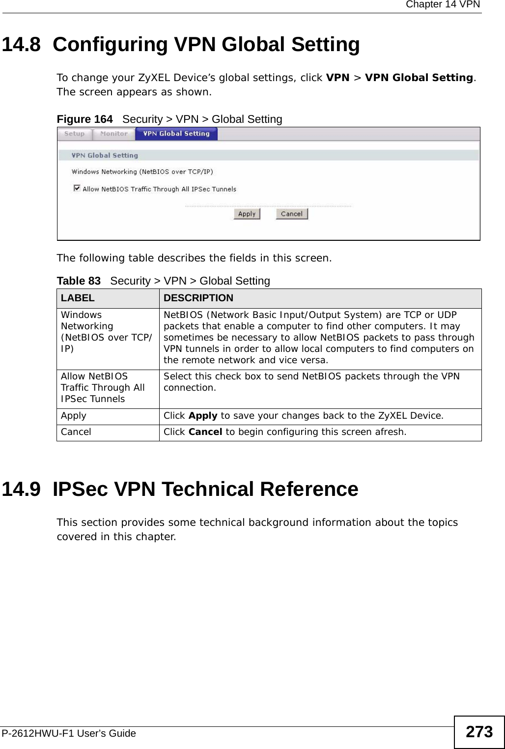  Chapter 14 VPNP-2612HWU-F1 User’s Guide 27314.8  Configuring VPN Global Setting To change your ZyXEL Device’s global settings, click VPN &gt; VPN Global Setting. The screen appears as shown.Figure 164   Security &gt; VPN &gt; Global SettingThe following table describes the fields in this screen. 14.9  IPSec VPN Technical ReferenceThis section provides some technical background information about the topics covered in this chapter.Table 83   Security &gt; VPN &gt; Global SettingLABEL DESCRIPTIONWindows Networking (NetBIOS over TCP/IP)NetBIOS (Network Basic Input/Output System) are TCP or UDP packets that enable a computer to find other computers. It may sometimes be necessary to allow NetBIOS packets to pass through VPN tunnels in order to allow local computers to find computers on the remote network and vice versa.Allow NetBIOS Traffic Through All IPSec TunnelsSelect this check box to send NetBIOS packets through the VPN connection.Apply Click Apply to save your changes back to the ZyXEL Device.Cancel Click Cancel to begin configuring this screen afresh.