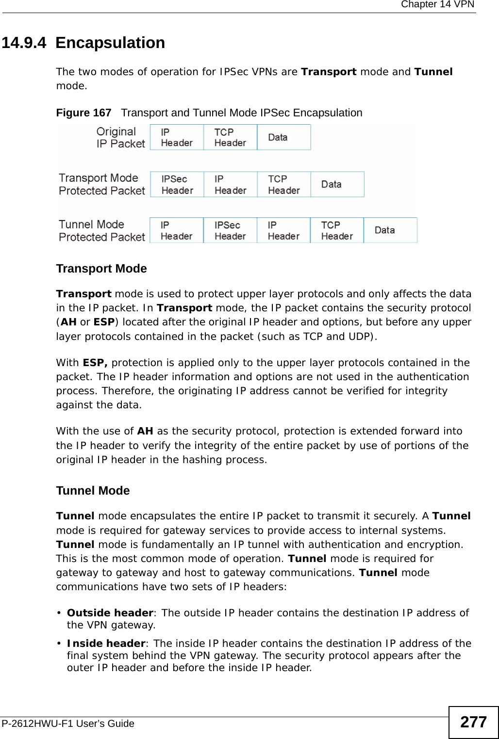  Chapter 14 VPNP-2612HWU-F1 User’s Guide 27714.9.4  EncapsulationThe two modes of operation for IPSec VPNs are Transport mode and Tunnel mode. Figure 167   Transport and Tunnel Mode IPSec EncapsulationTransport ModeTransport mode is used to protect upper layer protocols and only affects the data in the IP packet. In Transport mode, the IP packet contains the security protocol (AH or ESP) located after the original IP header and options, but before any upper layer protocols contained in the packet (such as TCP and UDP). With ESP, protection is applied only to the upper layer protocols contained in the packet. The IP header information and options are not used in the authentication process. Therefore, the originating IP address cannot be verified for integrity against the data. With the use of AH as the security protocol, protection is extended forward into the IP header to verify the integrity of the entire packet by use of portions of the original IP header in the hashing process.Tunnel Mode Tunnel mode encapsulates the entire IP packet to transmit it securely. A Tunnel mode is required for gateway services to provide access to internal systems. Tunnel mode is fundamentally an IP tunnel with authentication and encryption. This is the most common mode of operation. Tunnel mode is required for gateway to gateway and host to gateway communications. Tunnel mode communications have two sets of IP headers:•Outside header: The outside IP header contains the destination IP address of the VPN gateway.•Inside header: The inside IP header contains the destination IP address of the final system behind the VPN gateway. The security protocol appears after the outer IP header and before the inside IP header. 