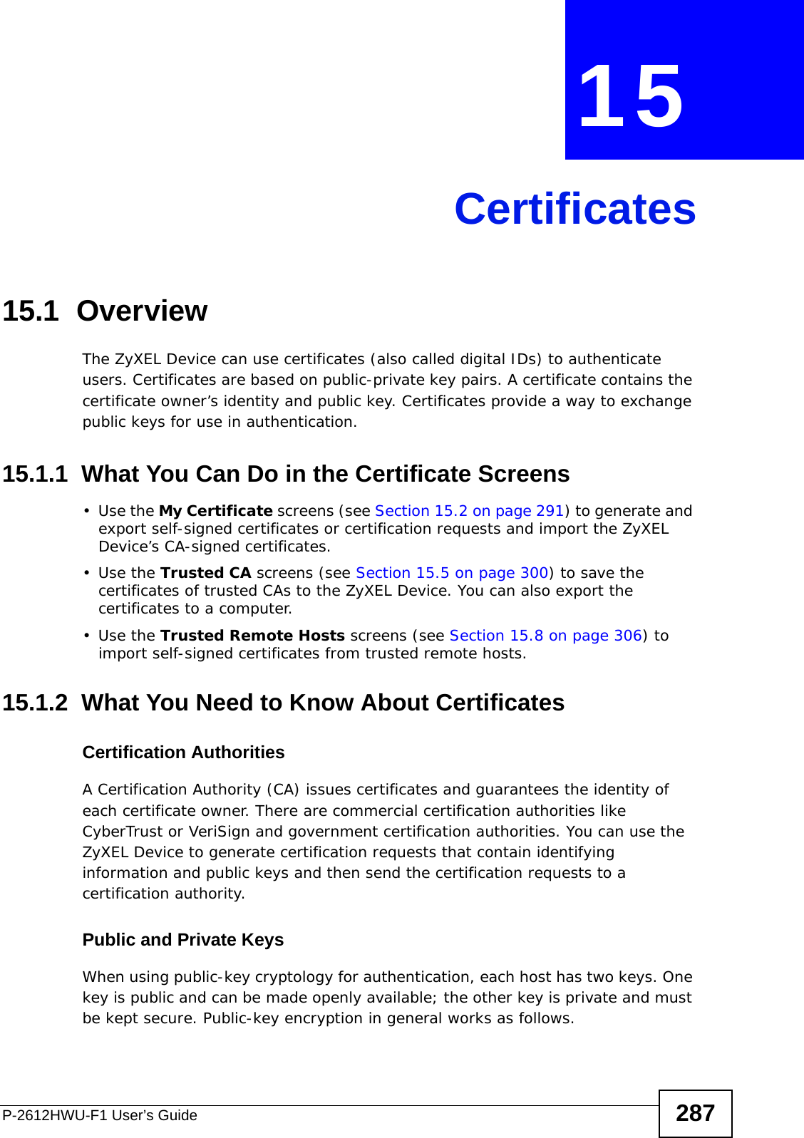 P-2612HWU-F1 User’s Guide 287CHAPTER  15 Certificates15.1  OverviewThe ZyXEL Device can use certificates (also called digital IDs) to authenticate users. Certificates are based on public-private key pairs. A certificate contains the certificate owner’s identity and public key. Certificates provide a way to exchange public keys for use in authentication. 15.1.1  What You Can Do in the Certificate Screens•Use the My Certificate screens (see Section 15.2 on page 291) to generate and export self-signed certificates or certification requests and import the ZyXEL Device’s CA-signed certificates.•Use the Trusted CA screens (see Section 15.5 on page 300) to save the certificates of trusted CAs to the ZyXEL Device. You can also export the certificates to a computer.•Use the Trusted Remote Hosts screens (see Section 15.8 on page 306) to import self-signed certificates from trusted remote hosts.15.1.2  What You Need to Know About CertificatesCertification AuthoritiesA Certification Authority (CA) issues certificates and guarantees the identity of each certificate owner. There are commercial certification authorities like CyberTrust or VeriSign and government certification authorities. You can use the ZyXEL Device to generate certification requests that contain identifying information and public keys and then send the certification requests to a certification authority. Public and Private KeysWhen using public-key cryptology for authentication, each host has two keys. One key is public and can be made openly available; the other key is private and must be kept secure. Public-key encryption in general works as follows. 
