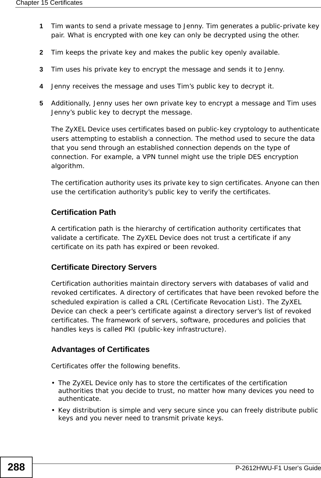 Chapter 15 CertificatesP-2612HWU-F1 User’s Guide2881Tim wants to send a private message to Jenny. Tim generates a public-private key pair. What is encrypted with one key can only be decrypted using the other.2Tim keeps the private key and makes the public key openly available.3Tim uses his private key to encrypt the message and sends it to Jenny.4Jenny receives the message and uses Tim’s public key to decrypt it.5Additionally, Jenny uses her own private key to encrypt a message and Tim uses Jenny’s public key to decrypt the message.The ZyXEL Device uses certificates based on public-key cryptology to authenticate users attempting to establish a connection. The method used to secure the data that you send through an established connection depends on the type of connection. For example, a VPN tunnel might use the triple DES encryption algorithm.The certification authority uses its private key to sign certificates. Anyone can then use the certification authority’s public key to verify the certificates.Certification PathA certification path is the hierarchy of certification authority certificates that validate a certificate. The ZyXEL Device does not trust a certificate if any certificate on its path has expired or been revoked. Certificate Directory ServersCertification authorities maintain directory servers with databases of valid and revoked certificates. A directory of certificates that have been revoked before the scheduled expiration is called a CRL (Certificate Revocation List). The ZyXEL Device can check a peer’s certificate against a directory server’s list of revoked certificates. The framework of servers, software, procedures and policies that handles keys is called PKI (public-key infrastructure).Advantages of CertificatesCertificates offer the following benefits.• The ZyXEL Device only has to store the certificates of the certification authorities that you decide to trust, no matter how many devices you need to authenticate. • Key distribution is simple and very secure since you can freely distribute public keys and you never need to transmit private keys.