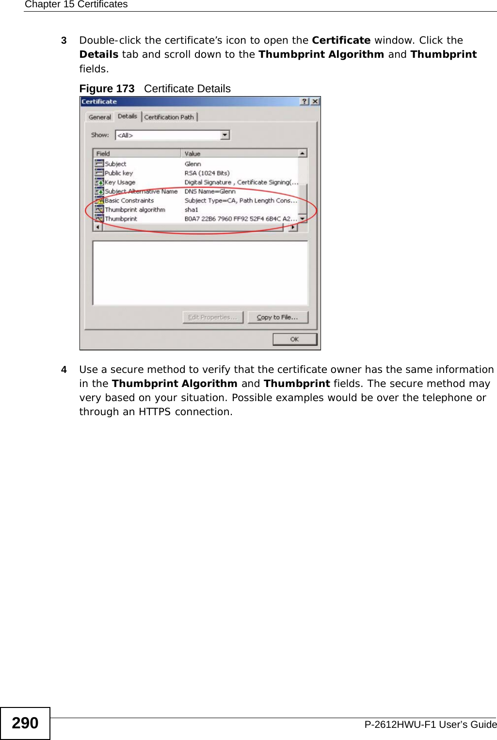 Chapter 15 CertificatesP-2612HWU-F1 User’s Guide2903Double-click the certificate’s icon to open the Certificate window. Click the Details tab and scroll down to the Thumbprint Algorithm and Thumbprint fields.Figure 173   Certificate Details 4Use a secure method to verify that the certificate owner has the same information in the Thumbprint Algorithm and Thumbprint fields. The secure method may very based on your situation. Possible examples would be over the telephone or through an HTTPS connection. 
